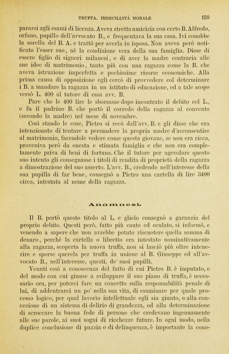 pararsi agli esami di licenza. Aveva stretto amicizia con certo B. Alfredo, orfano, pupillo dell'avvocato B., e frequentava la sua casa. Ivi conobbe la sorella del B. A. e trattò per averla in isposa. Non aveva però noti- ficato l'esser suo, ne la condizione vera della sua famiglia. Disse di essere figlio di signori milanesi, e di aver la madre contraria alle sue idee di matrimonio, tanto più con una ragazza come la B. clic aveva istruzione imperfetta e pochissime risorse economiche. Alla prima causa di opposizione egli cercò di provvedere col determinare i B. a mandare la ragazza in un istituto di educazione, ed a tale scopo versò L. 400 al tutore di essa avv. B. Pare che le 400 lire le sborsasse dopo incontrato il debito col L., e fu il padrino B. che portò il corredo della ragazza al convento (secondo la madre) nel mese di novembre. Così stando le cose, Pietro si recò dall'avv. B. e gli disse che era intenzionato di tentare a persuadere la propria madre d'acconsentire al matrimonio, facendole vedere come questa giovane, so non era ricca, proveniva però da onesta e stimata famiglia e che non era comple- tamente priva di beni di fortuna. Che il tutore per agevolare questo suo intento gli consegnasse i titoli di rendita di proprietà della ragazza a dimostrazione del suo asserto. L'avv. B., credendo nell'interesse della sua pupilla di far bene, consegnò a Pietro una cartella di lire 3400 circa, intestata al nome della ragazza. Ann XX* msi. Il B. portò questo titolo al L. e glielo consegnò a garanzia del proprio debito. Questi però, fatto più cauto ed oculato, si intonilo, e venendo a sapere che non avrebbe potuto riscuotere quella somma di denaro, perchè la cartella o libretto era intestato nominativamente alla ragazza, scoperta la nuova truffa, non si lasciò più oltre intene- rire e sporse querela per trutta in unione al B. Giuseppe ed all'av- vocato B., nell'interesse, questi, de' suoi pupilli. Venuti così a conoscenza del fatto di cui Pietro B. è imputato, e del modo con cui giunse a sviluppare il suo piano di trutta, è neces- sario ora, per poterci fare un concetto sulla responsabilità penale di lui, di addentrarci un po' nella sua vita, di esaminare per quale pro- cesso logico, per qua! lavorìo intellettuale egli sia giunto, o alla con- cezione di un sistema di delirio di grandezza, od alla determinazione di scroccare la buona fede di persone che credevano ingenuamente alle sue parole, ai suoi sogni di ricchezze future. In ogni modo, nella duplice conclusione di pazzia o di delinquenza, è importante la cono-