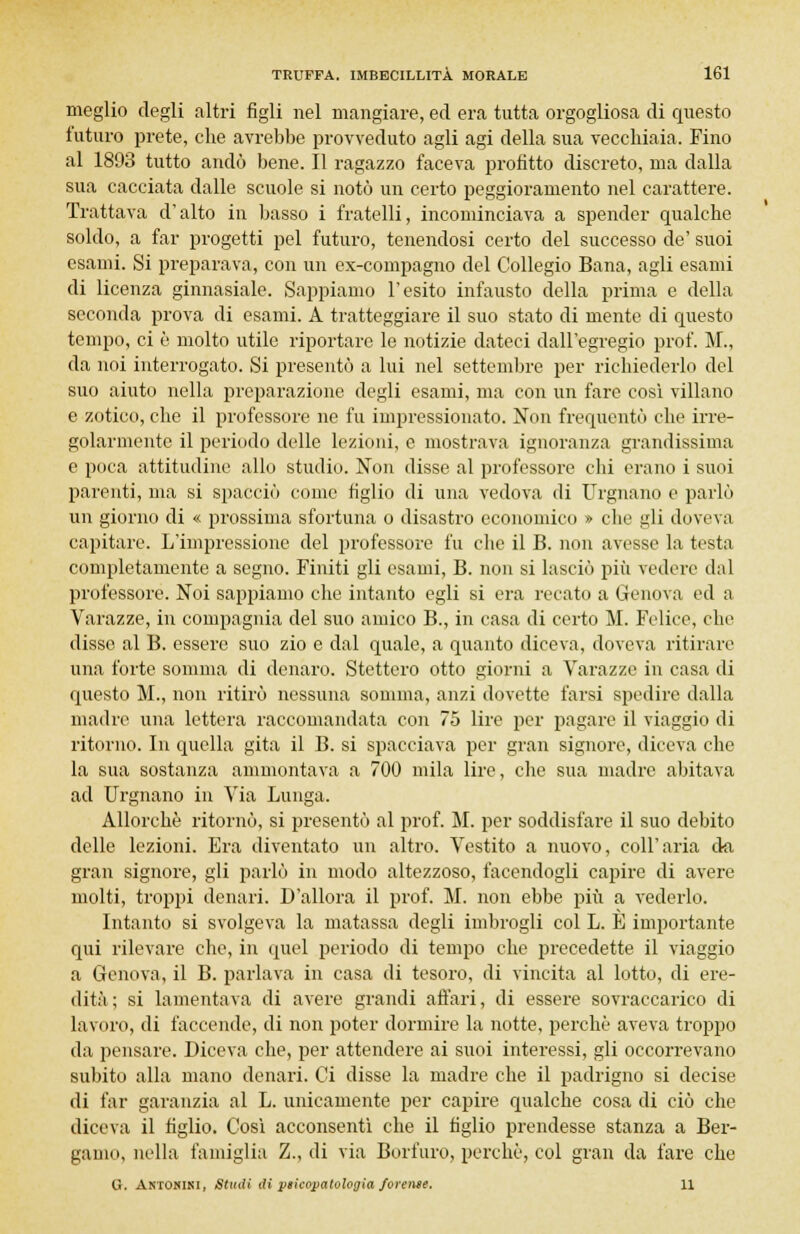 meglio degli altri figli nel mangiare, ed era tutta orgogliosa di questo futuro prete, che avrebbe provveduto agli agi della sua vecchiaia. Fino al 1893 tutto andò bene. Il ragazzo faceva profitto discreto, ma dalla sua cacciata dalle scuole si notò un certo peggioramento nel carattere. Trattava d'alto in basso i fratelli, incominciava a spender qualche soldo, a far progetti pel futuro, tenendosi certo del successo de' suoi esami. Si preparava, con un ex-compagno del Collegio Bana, agli esami di licenza ginnasiale. Sappiamo l'esito infausto della prima e della seconda prova di esami. A tratteggiare il suo stato di mente di questo tempo, ci è molto utile riportare le notizie dateci dall'egregio prof. M., da noi interrogato. Si presentò a lui nel settembre per richiederlo del suo aiuto nella preparazione degli esami, ma con un fare così villano e zotico, che il professore ne fu impressionato. Non frequentò che irre- golarmente il periodo delle lezioni, e mostrava ignoranza grandissima e poca attitudine allo studio. Non disse al professore chi erano i suoi parenti, ma si spacciò come figlio di una vedova di Urgnano e parlò un giorno di « prossima sfortuna o disastro economico » che gli doveva capitare. L'impressione del professore fu che il B. non avesse la testa completamente a segno. Finiti gli esami, B. non si lasciò più vedere dal professore. Noi sappiamo che intanto egli si era recato a Genova ed a Varazze, in compagnia del suo amico B., in casa di certo M. Felice, che disse al B. essere suo zio e dal quale, a quanto diceva, doveva ritirare una forte somma di denaro. Stettero otto giorni a Varazze in casa di questo M., non ritirò nessuna somma, anzi dovette farsi spedire dalla madre una lettera raccomandata con 75 lire per pagare il viaggio di ritorno. In quella gita il B. si spacciava per gran signore, diceva che la sua sostanza ammontava a 700 mila lire, che sua madre abitava ad Urgnano in Via Lunga. Allorché ritornò, si presentò al prof. M. per soddisfare il suo debito delle lezioni. Era diventato un altro. Vestito a nuovo, coli'aria da gran signore, gli parlò in modo altezzoso, facendogli capire di avere molti, troppi denari. D'allora il prof. M. non ebbe più a vederlo. Intanto si svolgeva la matassa degli imbrogli col L. È importante qui rilevare che, in quel periodo di tempo che precedette il viaggio a Genova, il B. parlava in casa di tesoro, di vincita al lotto, di ere- dità; si lamentava di avere grandi affari, di essere sovraccarico di lavoro, di faccende, di non poter dormire la notte, perchè aveva troppo da pensare. Diceva che, per attendere ai suoi interessi, gli occorrevano subito alla mano denari. Ci disse la madre che il padrigno si decise di far garanzia al L. unicamente per capire qualche cosa di ciò che diceva il tìglio. Così acconsentì che il figlio prendesse stanza a Ber- gamo, nella famiglia Z., di via Borfuro, perchè, col gran da fare che O. Antonini, Studi Siptieopatologia ferente. 11