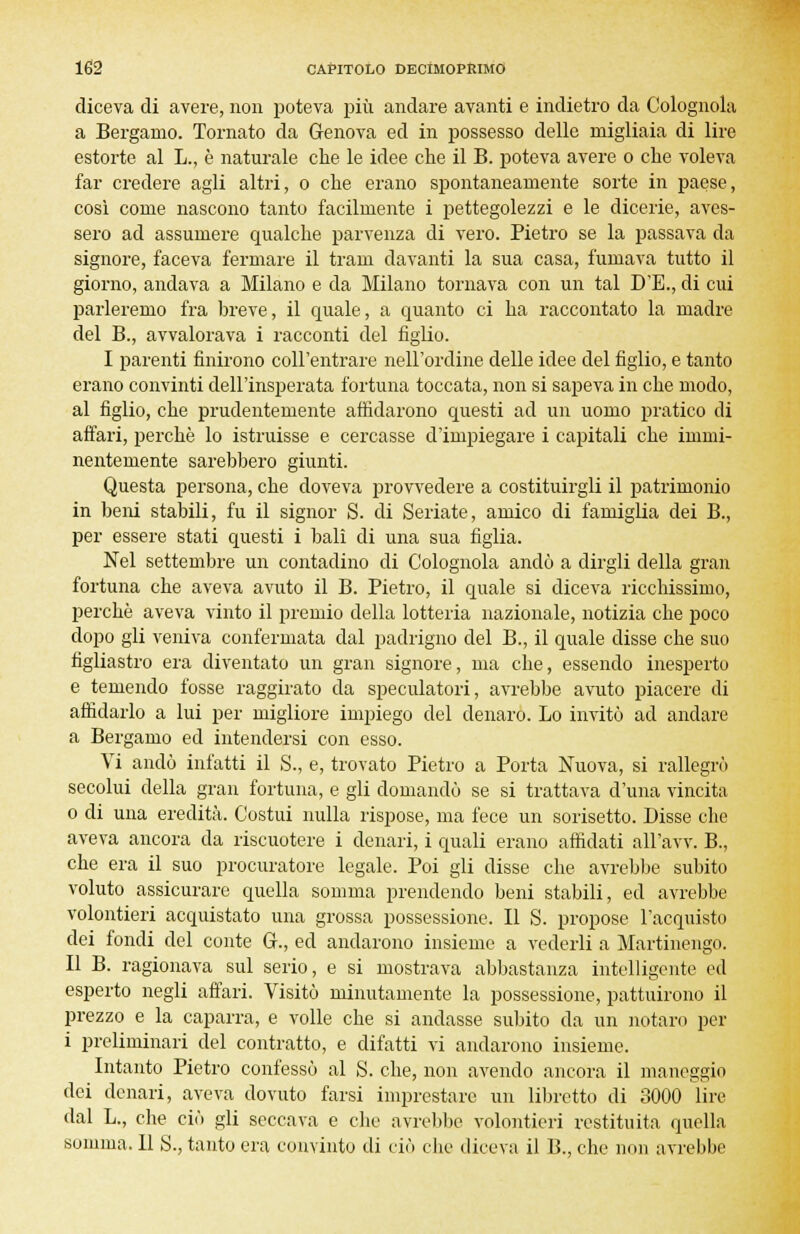 diceva di avere, non poteva più andare avanti e indietro da Colognola a Bergamo. Tornato da Genova ed in possesso delle migliaia di lire estorte al L., è naturale che le idee che il B. poteva avere o che voleva far credere agli altri, o che erano spontaneamente sorte in paese, così come nascono tanto facilmente i pettegolezzi e le dicerie, aves- sero ad assumere qualche parvenza di vero. Pietro se la passava da signore, faceva fermare il tram davanti la sua casa, fumava tutto il giorno, andava a Milano e da Milano tornava con un tal D'E., di cui parleremo fra breve, il quale, a quanto ci ha raccontato la madre del B., avvalorava i racconti del figlio. I parenti finirono coll'entrare nell'ordine delle idee del figlio, e tanto erano convinti dell'insperata fortuna toccata, non si sapeva in che modo, al figlio, che prudentemente affidarono questi ad un uomo pratico di affari, perchè lo istruisse e cercasse d'impiegare i capitali che immi- nentemente sarebbero giunti. Questa persona, che doveva provvedere a costituirgli il patrimonio in beni stabili, fu il signor S. di Seriate, amico di famiglia dei B., per essere stati questi i bali di una sua figlia. Nel settembre un contadino di Colognola andò a dirgli della gran fortuna che aveva avuto il B. Pietro, il quale si diceva ricchissimo, perchè aveva vinto il premio della lotteria nazionale, notizia che poco dopo gli veniva confermata dal padrigno del B., il quale disse che suo figliastro era diventato un gran signore, ma che, essendo inesperto e temendo fosse raggirato da speculatori, avrebbe avuto piacere di affidarlo a lui per migliore impiego del denaro. Lo invitò ad andare a Bergamo ed intendersi con esso. Vi andò infatti il S., e, trovato Pietro a Porta Nuova, si rallegrò secolui della gran fortuna, e gli domandò se si trattava d'una vincita o di una eredità. Costui nulla rispose, ma fece un sorisetto. Disse che aveva ancora da riscuotere i denari, i quali erano affidati all'avv. B., che era il suo procuratore legale. Poi gli disse che avrebbe subito voluto assicurare quella somma prendendo beni stabili, ed avrebbe volontieri acquistato una grossa possessione. Il S. propose l'acquisto dei fondi del conte &., ed andarono insieme a vederli a Martinengo. Il B. ragionava sul serio, e si mostrava abbastanza intelligente ed esperto negli affari. Visitò minutamente la possessione, pattuirono il prezzo e la caparra, e volle che si andasse subito da un notaro per i preliminari del contratto, e difatti vi andarono insieme. Intanto Pietro confessò al S. che, non avendo ancora il maneggio dei denari, aveva dovuto farsi imprestare un libretto di 3000 lire dal L., che ciò gli seccava e che avrebbe volontieri restituita quella somma. Il S., tanto era convinto di ciò che diceva il B., che non avrebbe