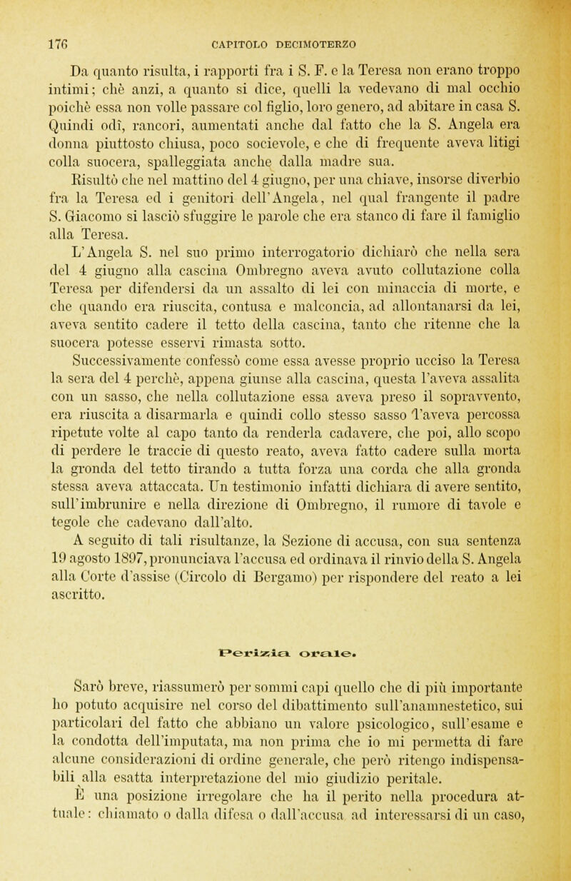 Da quanto risulta, i rapporti fra i S. F. e la Teresa non erano troppo intimi ; che anzi, a quanto si dice, quelli la vedevano di mal occhio poiché essa non volle passare col figlio, loro genero, ad abitare in casa S. Quindi odi, rancori, aumentati anche dal fatto che la S. Angela era donna piuttosto chiusa, poco socievole, e che di frequente aveva litigi colla suocera, spalleggiata anche dalla madre sua. Kisultò che nel mattino del 4 giugno, per una chiave, insorse diverbio fra la Teresa ed i genitori dell'Angela, nel qual frangente il padre S. Giacomo si lasciò sfuggire le parole che era stanco di fare il famiglio alla Teresa. L'Angela S. nel suo primo interrogatorio dichiarò che nella sera del 4 giugno alla cascina Ombregno aveva avuto collutazione colla Teresa per difendersi da un assalto di lei con minaccia di morte, e che quando era riuscita, contusa e malconcia, ad allontanarsi da lei, aveva sentito cadere il tetto della cascina, tanto che ritenne che la suocera potesse esservi rimasta sotto. Successivamente confessò come essa avesse proprio ucciso la Teresa la sera del 4 perchè, appena giunse alla cascina, questa l'aveva assalita con un sasso, che nella collutazione essa aveva preso il sopravvento, era riuscita a disarmarla e quindi collo stesso sasso l'aveva percossa ripetute volte al capo tanto da renderla cadavere, che poi, allo scopo di perdere le traccie di questo reato, aveva fatto cadere sulla morta la gronda del tetto tirando a tutta forza una corda che alla gronda stessa aveva attaccata. Un testimonio infatti dichiara di avere sentito, sull'imbrunire e nella direzione di Ombregno, il rumore di tavole e tegole che cadevano dall'alto. A seguito di tali risultanze, la Sezione di accusa, con sua sentenza 19 agosto 1897, pronunciava l'accusa ed ordinava il rinvio della S. Angela alla Corte d'assise (Circolo di Bergamo) per rispondere del reato a lei ascritto. Perizia orale^ Sarò breve, riassumerò per sommi capi quello che di più importante ho potuto acquisire nel corso del dibattimento sull'anamnestetico, sui particolari del fatto che abbiano un valore psicologico, sull'esame e la condotta dell'imputata, ma non prima che io mi permetta di fare alcune considerazioni di ordine generale, che però ritengo indispensa- bili alla esatta interpretazione del mio giudizio peritale. E una posizione irregolare che ha il perito nella procedura at- tuale: chiamato o dalla difesa o dall'accusa ad interessarsi di un caso,