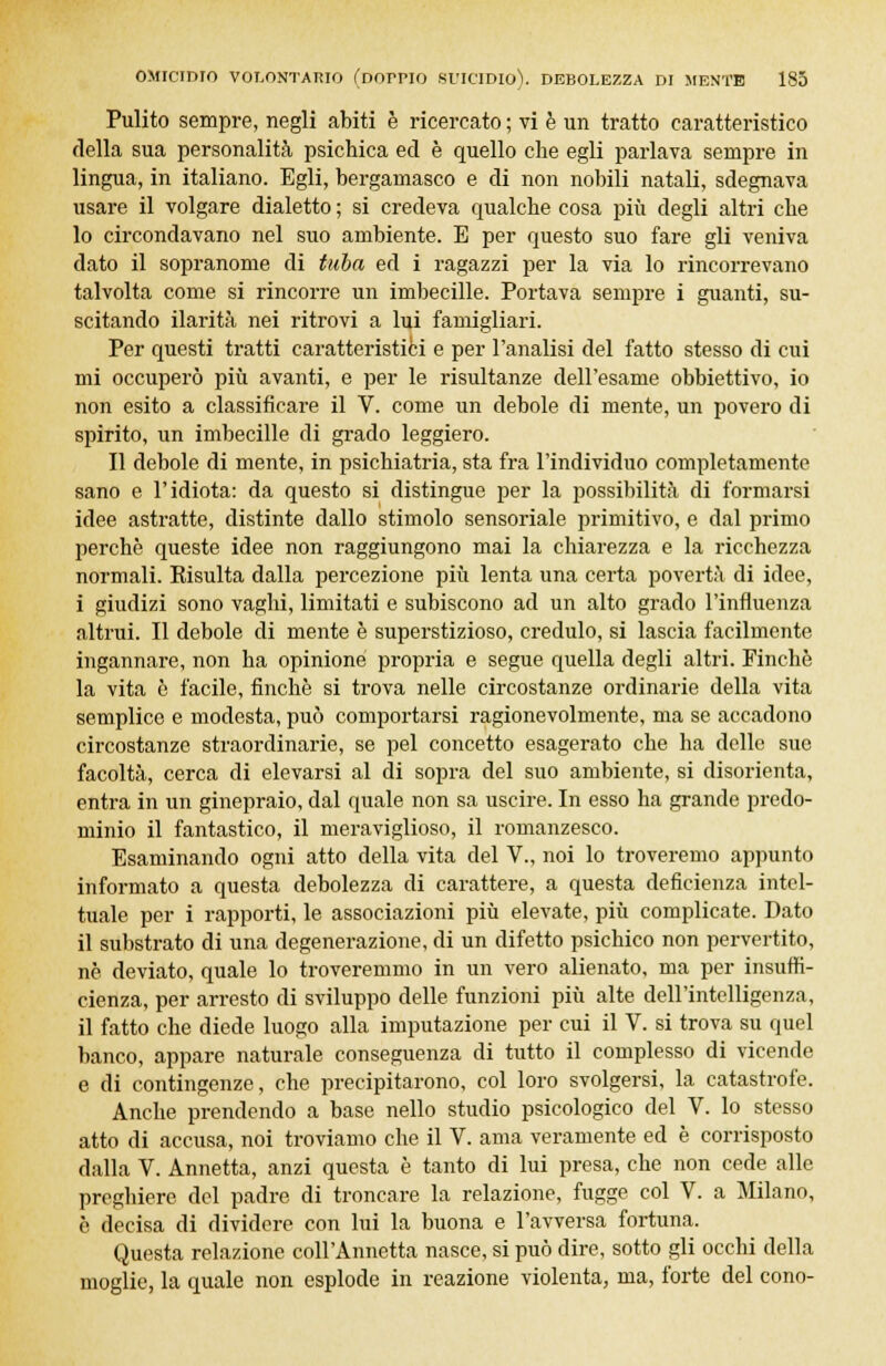 Pulito sempre, negli abiti è ricercato ; vi è un tratto caratteristico della sua personalità psichica ed è quello che egli parlava sempre in lingua, in italiano. Egli, bergamasco e di non nobili natali, sdegnava usare il volgare dialetto ; si credeva qualche cosa più degli altri che lo circondavano nel suo ambiente. E per questo suo fare gli veniva dato il sopranome di tuba ed i ragazzi per la via lo rincorrevano talvolta come si rincorre un imbecille. Portava sempre i guanti, su- scitando ilarità nei ritrovi a lui famigliari. Per questi tratti caratteristici e per l'analisi del fatto stesso di cui mi occuperò più avanti, e per le risultanze dell'esame obbiettivo, io non esito a classificare il V. come un debole di mente, un povero di spirito, un imbecille di grado leggiero. Il debole di mente, in psichiatria, sta fra l'individuo completamente sano e l'idiota: da questo si distingue per la possibilità di formarsi idee astratte, distinte dallo stimolo sensoriale primitivo, e dal primo perchè queste idee non raggiungono mai la chiarezza e la ricchezza normali. Risulta dalla percezione più lenta una certa povertà di idee, i giudizi sono vaghi, limitati e subiscono ad un alto grado l'influenza altrui. Il debole di mente è superstizioso, credulo, si lascia facilmente ingannare, non ha opinione propria e segue quella degli altri. Finché la vita è facile, finché si trova nelle circostanze ordinarie della vita semplice e modesta, può comportarsi ragionevolmente, ma se accadono circostanze straordinarie, se pel concetto esagerato che ha delle sue facoltà, cerca di elevarsi al di sopra del suo ambiente, si disorienta, entra in un ginepraio, dal quale non sa uscire. In esso ha grande predo- minio il fantastico, il meraviglioso, il romanzesco. Esaminando ogni atto della vita del V., noi lo troveremo appunto informato a questa debolezza di carattere, a questa deficienza intcl- tuale per i rapporti, le associazioni più elevate, più complicate. Dato il substrato di una degenerazione, di un difetto psichico non pervertito, ne deviato, quale lo troveremmo in un vero alienato, ma per insuffi- cienza, per arresto di sviluppo delle funzioni più alte dell'intelligenza, il fatto che diede luogo alla imputazione per cui il V. si trova su quel banco, appare naturale conseguenza di tutto il complesso di vicende e di contingenze, che precipitarono, col loro svolgersi, la catastrofe. Anche prendendo a base nello studio psicologico del V. lo stesso atto di accusa, noi troviamo che il V. ama veramente ed è corrisposto dalla V. Annetta, anzi questa è tanto di lui presa, che non cede alle preghiere del padre di troncare la relazione, fugge col V. a Milano, è decisa di dividere con lui la buona e l'avversa fortuna. Questa relazione coll'Annetta nasce, si può dire, sotto gli occhi della moglie, la quale non esplode in reazione violenta, ma, forte del cono-