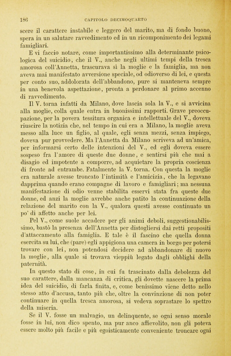 scere il carattere instabile e leggero del marito, ma di fondo buono, spera in un salutare ravvedimento ed in un ricomponimento dei legami famigliari. E vi faccio notare, come importantissimo alla determinante psico- logica del suicidio, cbe il V., ancbe negli ultimi tempi della tresca amorosa coir Annetta, trascurava sì la moglie e la famiglia, ma non aveva mai manifestato avversione speciale, od odioverso di lei, e questa per conto suo, addolorata dell'abbandono, pure si manteneva sempre in una benevola aspettazione, pronta a perdonare al primo accenno di ravvedimento. Il V. torna infatti da Milano, dove lascia sola la V., e si avvicina alla moglie, colla quale entra in buonissimi rapporti. Grave preoccu- pazione, per la povera tessitura organica e intellettuale del V., doveva riuscire la notizia cbe, nel tempo in cui era a Milano, la moglie aveva messo alla luce un figlio, al quale, egli senza mezzi, senza impiego, doveva pur provvedere. Ma l'Annetta da Milano scriveva ad un'amica, per informarsi certo delle intenzioni del V., ed egli doveva essere sospeso fra l'amore di queste due donne, e sentirsi più che mai a disagio ed impotente a comporre, ad acquietare la propria coscienza di fronte ad entrambe. Fatalmente la V. torna. Con questa la moglie era naturale avesse troncato l'intimità e l'amicizia, che la legavano dapprima quando erano compagne di lavoro e famigliari ; ma nessuna manifestazione di odio venne stabilita esservi stata fra queste due donne, ed anzi la moglie avrebbe anche patito la continuazione della relazione del marito con la V., qualora questi avesse continuato un po' di affetto anche per lei. Pel V., come suole accadere per gli animi deboli, suggestionabilis- simo, bastò la presenza dell'Annetta per distogliersi dai retti propositi d'attaccamento alla famiglia. E tale è il fascino che quella donna esercita su lui, che (pare) egli appigiona una camera in borgo per potersi trovare con lei, non potendosi decidere ad abbandonare di nuovo la moglie, alla quale si trovava vieppiù legato dagli obblighi della paternità. In questo stato di cose, in cui fu trascinato dalla debolezza del suo carattere, dalla mancanza di critica, gli dovette nascere la prima idea del suicidio, di farla finita, e, come benissimo viene detto nello stesso atto d'accusa, tanto più che, oltre la convinzione di non poter continuare in quella tresca amorosa, si vedeva soprastare lo spettro della miseria. Se il V. fosse un malvagio, un delinquente, se ogni senso morale fosse in lui, non dico spento, ma pur anco affievolito, non gli poteva essere molto più facile e più egoisticamente conveniente troncare ogni