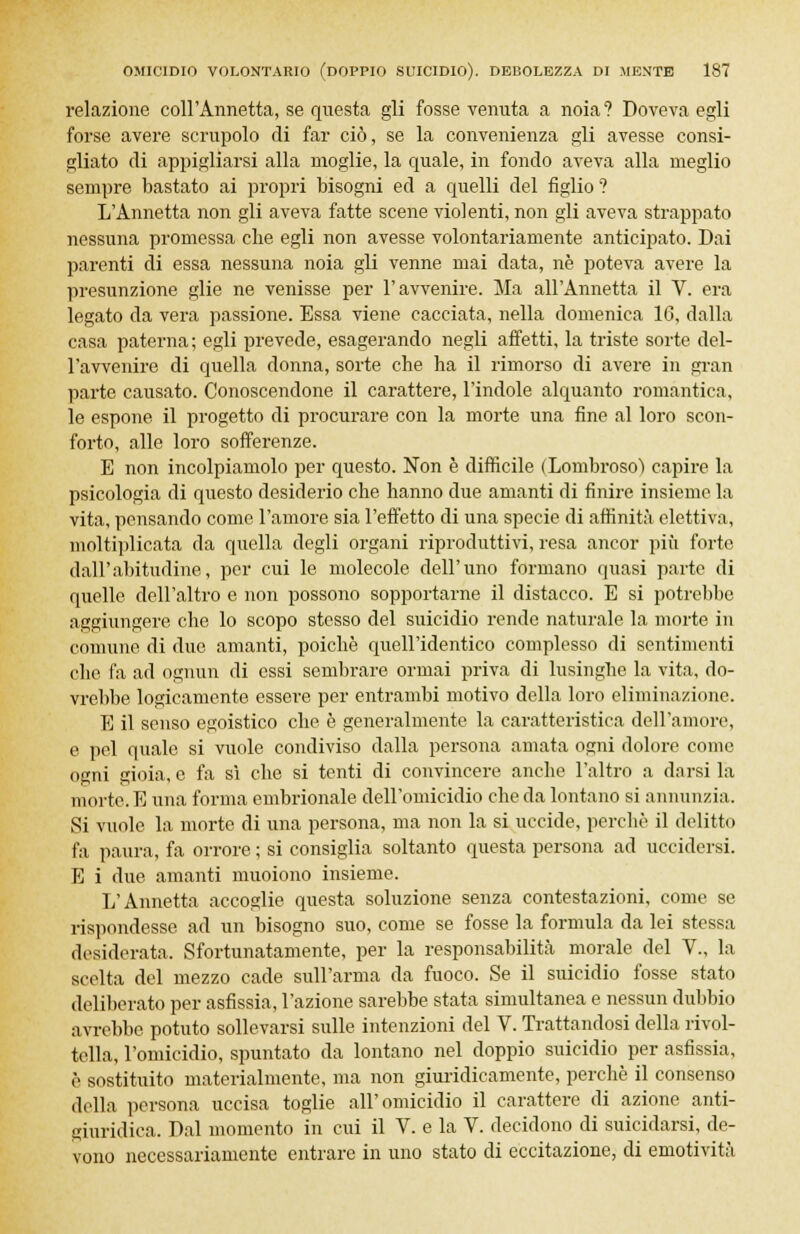 relazione coll'Annetta, se questa gli fosse venuta a noia? Doveva egli forse avere scrupolo di far ciò, se la convenienza gli avesse consi- gliato di appigliarsi alla moglie, la quale, in fondo aveva alla meglio sempre bastato ai propri bisogni ed a quelli del figlio '? L'Annetta non gli aveva fatte scene violenti, non gli aveva strappato nessuna promessa che egli non avesse volontariamente anticipato. Dai parenti di essa nessuna noia gli venne mai data, ne poteva avere la presunzione glie ne venisse per l'avvenire. Ma all'Annetta il V. era legato da vera passione. Essa viene cacciata, nella domenica 16, dalla casa paterna; egli prevede, esagerando negli affetti, la triste sorte del- l'avvenire di quella donna, sorte che ha il rimorso di avere in gran parte causato. Conoscendone il carattere, l'indole alquanto romantica, le espone il progetto di procurare con la morte una fine al loro scon- forto, alle loro sofferenze. E non incolpiamolo per questo. Non è difficile (Lombroso) capire la psicologia di questo desiderio che hanno due amanti di finire insieme la vita, pensando come l'amore sia l'effetto di una specie di affinità elettiva, moltiplicata da quella degli organi riproduttivi, resa ancor più forte dall'abitudine, per cui le molecole dell'uno formano quasi parte di quelle dell'altro e non possono sopportarne il distacco. E si potrebbe aggiungere che lo scopo stesso del suicidio rende naturale la morte in comune di due amanti, poiché quell'identico complesso di sentimenti che fa ad ognun di essi sembrare ormai priva di lusinghe la vita, do- vrebbe logicamente essere per entrambi motivo della loro eliminazione. E il senso egoistico che è generalmente la caratteristica dell'amore, e pel quale si vuole condiviso dalla persona amata ogni dolore come ogni gioia, e fa sì che si tenti di convincere anche l'altro a darsi la mmte. E una forma embrionale dell'omicidio che da lontano si annunzia. Si vuole la morte di una persona, ma non la si uccide, perchè il delitto fa paura, fa orrore ; si consiglia soltanto questa persona ad uccidersi. E i due amanti muoiono insieme. L'Annetta accoglie questa soluzione senza contestazioni, come se rispondesse ad un bisogno suo, come se fosse la formula da lei stessa desiderata. Sfortunatamente, per la responsabilità morale del V., la scelta del mezzo cade sull'arma da fuoco. Se il suicidio fosse stato deliberato per asfissia, l'azione sarebbe stata simultanea e nessun dubbio avrebbe potuto sollevarsi sulle intenzioni del V. Trattandosi della rivol- tella, l'omicidio, spuntato da lontano nel doppio suicidio per asfissia, è sostituito materialmente, ma non giuridicamente, perchè il consenso della persona uccisa toglie all'omicidio il carattere di azione anti- giuridica. Dal momento in cui il V. e la V. decidono di suicidarsi, de- vono necessariamente entrare in uno stato di eccitazione, di emotività