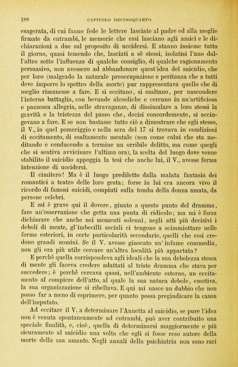 esagerata, di cui fanno fede le lettere lasciate al padre ed alla moglie firmate da entrambi, le memorie che essi lasciano agli amici e le di- chiarazioni a due sul proposito di uccidersi. E stanno insieme tutto il giorno, quasi temendo che, lasciati a se stessi, isolatisi l'uno dal- l'altro sotto l'influenza di qualche consiglio, di qualche ragionamento persuasivo, non avessero ad abbandonare quest'idea del suicidio, che per loro (malgrado la naturale preoccupazione e peritanza che a tutti deve imporre lo spettro della morte) pur rappresentava quello che di meglio rimanesse a fare. E si eccitano, si esaltano, per nascondere l'interna battaglia, con bevande alcooliche e cercano in un'artificiosa e pazzesca allegria, nelle stravaganze, di dissimulare a loro stessi la gravità e la tristezza del passo che, decisi concordemente, si accin- gevano a fare. E se non bastasse tutto ciò a dimostrare che egli stesso, il V., in quel pomeriggio e nella sera del 17 si trovava in condizioni di eccitamento, di esaltamento mentale (non come colui che sta me- ditando e conducendo a termine un orribile delitto, ma come quegli che si sentiva avvicinare l'ultima ora), la scelta del luogo dove venne stabilito il suicidio appoggia la tesi che anche lui, il V., avesse ferma intenzione di uccidersi. Il cimitero! Ma è il luogo prediletto dalla malata fantasia dei romantici a teatro delle loro gesta; forse in lui era ancora vivo il ricordo di famosi suicidi, compiuti sulla tomba della donna amata, da persone celebri. E mi è grave qui il dovere, giunto a questo punto del dramma, fare un'osservazione che getta una punta di ridicolo ; ma mi è forza dichiarare che anche nei momenti solenni, negli atti più decisivi i deboli di mente, gl'imbecilli sociali ci tengono a scimmiottare nelle forme esteriori, in certe particolarità secondarie, quelli che essi cre- dono grandi uomini. Se il V. avesse giuocato un'infame commedia, non gli era più utile cercare un'altra località più appartata? E perchè quella corrispondeva agli ideali che la sua debolezza stessa di mente gli faceva credere adattati al triste dramma che stava per succedere; è perchè cercava quasi, nell'ambiente esterno, un eccita- mento al compiere dell'atto, al quale la sua natura debole, emotiva, la sua organizzazione si ribellava. E qui mi nasce un dubbio che non posso far a meno di esprimere, per quanto possa pregiudicare la causa dell'imputato. Ad eccitare il V. a determinare l'Annetta al suicidio, se pure l'idea non è venuta spontaneamente ad entrambi, può aver contribuito una speciale finalità, e, cioè, quella di determinarsi maggiormente e più sicuramente al suicidio una volta che egli si fosse reso autore della morte della sua amante. Negli annali della psichiatria non sono rari