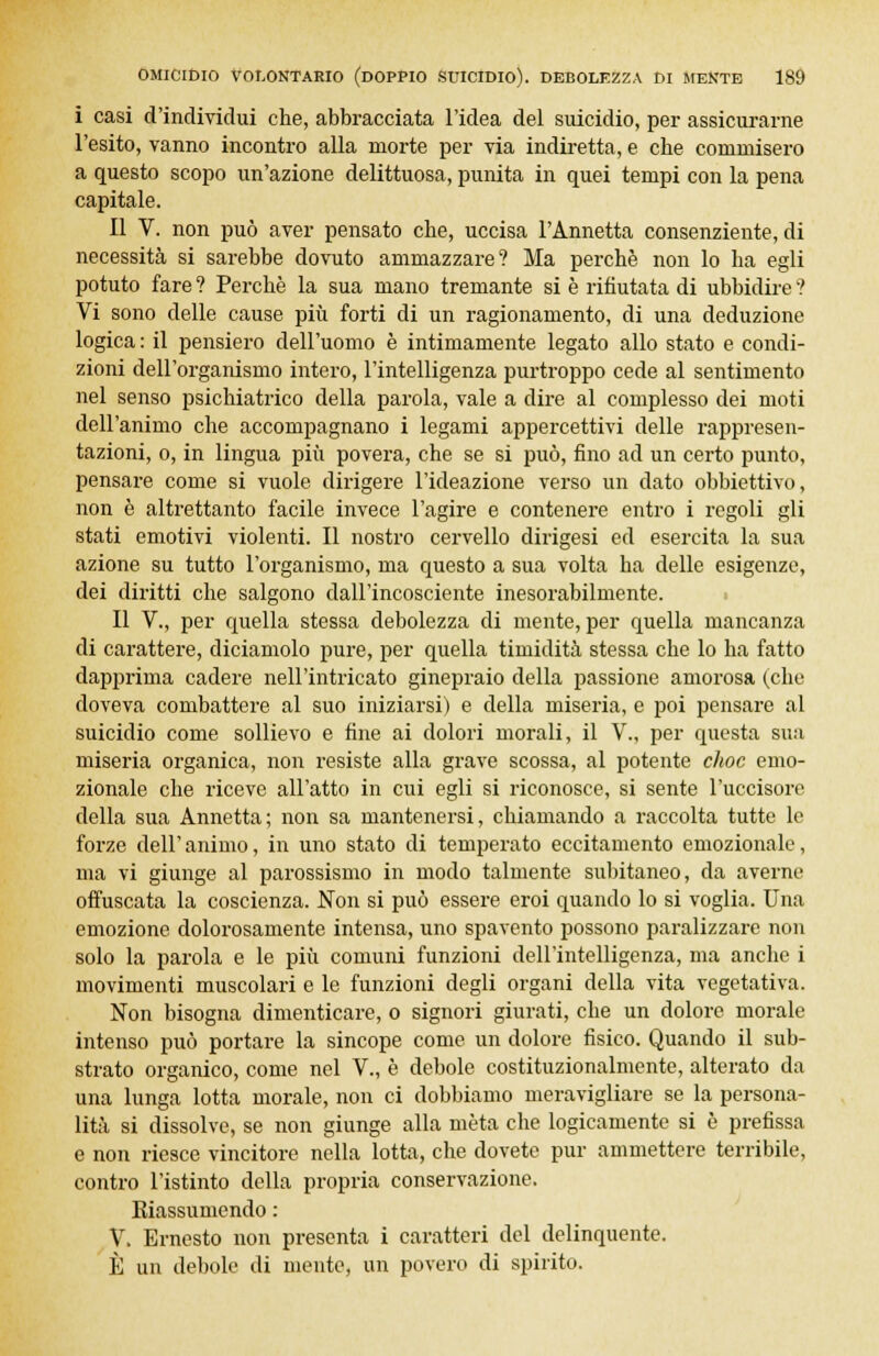 i casi d'individui che, abbracciata l'idea del suicidio, per assicurarne l'esito, vanno incontro alla morte per via indiretta, e che commisero a questo scopo un'azione delittuosa, punita in quei tempi con la pena capitale. Il V. non può aver pensato che, uccisa l'Annetta consenziente, di necessità si sarebbe dovuto ammazzare? Ma perchè non lo ha egli potuto fare ? Perchè la sua mano tremante si è rifiutata di ubbidire ? Vi sono delle cause più forti di un ragionamento, di una deduzione logica : il pensiero dell'uomo è intimamente legato allo stato e condi- zioni dell'organismo intero, l'intelligenza purtroppo cede al sentimento nel senso psichiatrico della parola, vale a dire al complesso dei moti dell'animo che accompagnano i legami appercettivi delle rappresen- tazioni, o, in lingua più povera, che se si può, fino ad un certo punto, pensare come si vuole dirigere l'ideazione verso un dato obbiettivo, non è altrettanto facile invece l'agire e contenere entro i regoli gli stati emotivi violenti. Il nostro cervello dirigesi ed esercita la sua azione su tutto l'organismo, ma questo a sua volta ha delle esigenze, dei diritti che salgono dall'incosciente inesorabilmente. Il V., per quella stessa debolezza di mente, per quella mancanza di carattere, diciamolo pure, per quella timidità stessa che lo ha fatto dapprima cadere nell'intricato ginepraio della passione amorosa (che doveva combattere al suo iniziarsi) e della miseria, e poi pensare al suicidio come sollievo e fine ai dolori morali, il V., per questa sua miseria organica, non resiste alla grave scossa, al potente choc emo- zionale che riceve all'atto in cui egli si riconosce, si sente l'uccisore della sua Annetta; non sa mantenersi, chiamando a raccolta tutte le forze dell'animo, in uno stato di temperato eccitamento emozionale, ma vi giunge al parossismo in modo talmente subitaneo, da averne offuscata la coscienza. Non si può essere eroi quando lo si voglia. Una emozione dolorosamente intensa, uno spavento possono paralizzare non solo la parola e le più comuni funzioni dell'intelligenza, ma anche i movimenti muscolari e le funzioni degli organi della vita vegetativa. Non bisogna dimenticare, o signori giurati, che un dolore morale intenso può portare la sincope come un dolore fisico. Quando il sub- strato organico, come nel V., è debole costituzionalmente, alterato da una lunga lotta morale, non ci dobbiamo meravigliare se la persona- lità si dissolve, se non giunge alla mèta che logicamente si è prefissa e non riesce vincitore nella lotta, che dovete pur ammettere terribile, contro l'istinto della propria conservazione. Riassumendo : V. Ernesto non presenta i caratteri del delinquente. È un debole di mente, un povero di spirito.