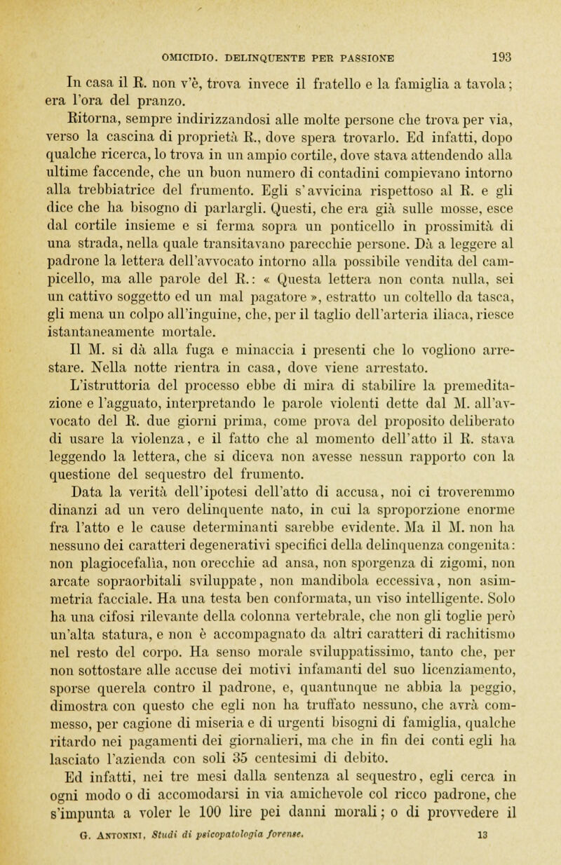 In casa il E. non v'è, trova invece il fratello e la famiglia a tavola ; era l'ora del pranzo. Eitorna, sempre indirizzandosi alle molte persone che trova per via, verso la cascina di proprietà E., dove spera trovarlo. Ed infatti, dopo qualche ricerca, lo trova in un ampio cortile, dove stava attendendo alla ultime faccende, che un buon numero di contadini compievano intorno alla trebbiatrice del frumento. Egli s'avvicina rispettoso al E. e gli dice che ha bisogno di parlargli. Questi, che era già sulle mosse, esce dal cortile insieme e si ferma sopra un ponticello in prossimità di una strada, nella quale transitavano parecchie persone. Dà a leggere al padrone la lettera dell'avvocato intorno alla possibile vendita del cam- picello, ma alle parole del E. : « Questa lettera non conta nulla, sei un cattivo soggetto ed un mal pagatore », estratto un coltello da tasca, gli mena un colpo all'inguine, che, per il taglio dell'arteria iliaca, riesce istantaneamente mortale. Il M. si dà alla fuga e minaccia i presenti che lo vogliono arre- stare. Nella notte rientra in casa, dove viene arrestato. L'istruttoria del processo ebbe di mira di stabilire la premedita- zione e l'agguato, interpretando le parole violenti dette dal M. all'av- vocato del E. due giorni prima, come prova del proposito deliberato di usare la violenza, e il fatto che al momento dell'atto il E. stava leggendo la lettera, che si diceva non avesse nessun rapporto con la questione del sequestro del frumento. Data la verità dell'ipotesi dell'atto di accusa, noi ci troveremmo dinanzi ad un vero delinquente nato, in cui la sproporzione enorme fra l'atto e le cause determinanti sarebbe evidente. Ma il M. non ha nessuno dei caratteri degenerativi specifici della delinquenza congenita : non plagiocefalìa, non orecchie ad ansa, non sporgenza di zigomi, non arcate sopraorbitali sviluppate, non mandibola eccessiva, non asim- metria facciale. Ha una testa ben conformata, un viso intelligente. Solo ha una cifosi rilevante della colonna vertebrale, che non gli toglie però un'alta statura, e non è accompagnato da altri caratteri di rachitismo nel resto del corpo. Ha senso morale sviluppatissimo, tanto che, per non sottostare alle accuse dei motivi infamanti del suo licenziamento, sporse querela contro il padrone, e, quantunque ne abbia la peggio, dimostra con questo che egli non ha truffato nessuno, che avrà com- messo, per cagione di miseria e di urgenti bisogni di famiglia, qualche ritardo nei pagamenti dei giornalieri, ma che in fin dei conti egli ha lasciato l'azienda con soli 35 centesimi di debito. Ed infatti, nei tre mesi dalla sentenza al sequestro, egli cerca in ogni modo o di accomodarsi in via amichevole col ricco padrone, che s'impunta a voler le 100 lire pei danni morali ; o di provvedere il G. Axtoxixi, Studi di psicopatologia ferente. 13