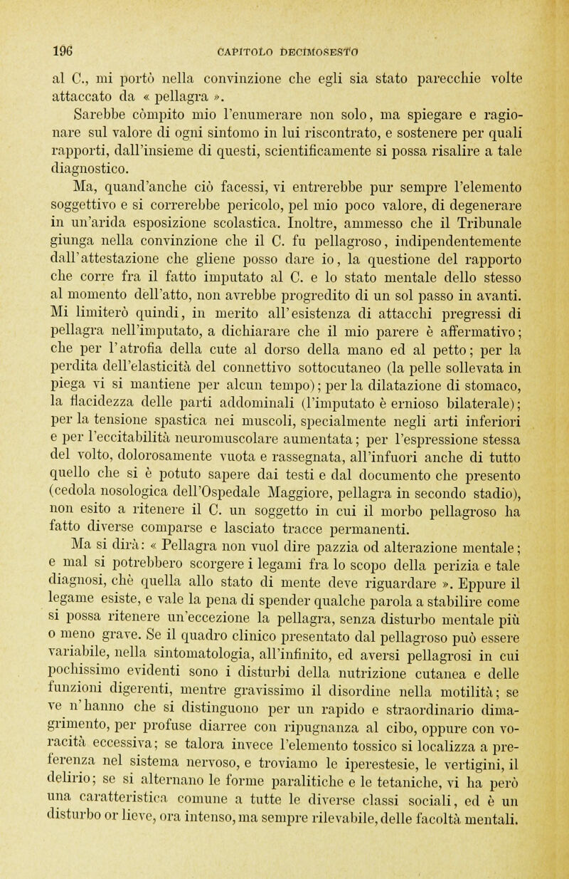 al C, mi portò nella convinzione che egli sia stato parecchie volte attaccato da « pellagra ». Sarebbe compito mio l'enumerare non solo, ma spiegare e ragio- nare sul valore di ogni sintomo in lui riscontrato, e sostenere per quali rapporti, dall'insieme di questi, scientificamente si possa risalire a tale diagnostico. Ma, quand'anche ciò facessi, vi entrerebbe pur sempre l'elemento soggettivo e si correrebbe pericolo, pel mio poco valore, di degenerare in un'arida esposizione scolastica. Inoltre, ammesso che il Tribunale giunga nella convinzione che il C. fu pellagroso, indipendentemente dall'attestazione che gliene posso dare io, la questione del rapporto che corre fra il fatto imputato al C. e lo stato mentale dello stesso al momento dell'atto, non avrebbe progredito di un sol passo in avanti. Mi limiterò quindi, in merito all'esistenza di attacchi pregressi di pellagra nell'imputato, a dichiarare che il mio parere è affermativo ; che per l'atrofia della cute al dorso della mano ed al petto; per la perdita dell'elasticità del connettivo sottocutaneo (la pelle sollevata in piega vi si mantiene per alcun tempo) ; per la dilatazione di stomaco, la flacidezza delle parti addominali (l'imputato è ernioso bilaterale) ; per la tensione spastica nei muscoli, specialmente negli arti inferiori e per l'eccitabilità neuromuscolare aumentata ; per l'espressione stessa del volto, dolorosamente vuota e rassegnata, all'infuori anche di tutto quello che si è potuto sapere dai testi e dal documento che presento (cedola nosologica dell'Ospedale Maggiore, pellagra in secondo stadio), non esito a ritenere il C. un soggetto in cui il morbo pellagroso ha fatto diverse comparse e lasciato tracce permanenti. Ma si dirà: « Pellagra non vuol dire pazzia od alterazione mentale; e mal si potrebbero scorgere i legami fra lo scopo della perizia e tale diagnosi, che quella allo stato di mente deve riguardare ». Eppure il legame esiste, e vale la pena di spender qualche parola a stabilire come si possa ritenere un'eccezione la pellagra, senza disturbo mentale più o meno grave. Se il quadro clinico presentato dal pellagroso può essere variabile, nella sintomatologia, all'infinito, ed aversi pellagrosi in cui pochissimo evidenti sono i disturbi della nutrizione cutanea e delle funzioni digerenti, mentre gravissimo il disordine nella motilità; se ve n' hanno che si distinguono per un rapido e straordinario dima- grimento, per profuse diarree con ripugnanza al cibo, oppure con vo- racità eccessiva; se talora invece l'elemento tossico si localizza a pre- ferenza nel sistema nervoso, e troviamo le iperestesie, le vertigini, il delirio; se si alternano le forme paralitiche e le tetaniche, vi ha però una caratteristica comune a tutte le diverse classi sociali, ed è un disturbo or lieve, ora intenso, ma sempre rilevabile, delle facoltà mentali.