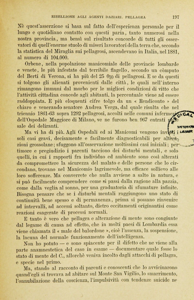 Ne quest'asserzione si basa sul fatto dell'esperienza personale per il lungo e quotidiano contatto con questi paria, tanto numerosi nella nostra provincia, ma bensì sul risultato concorde di tutti gli osser- vatori di quell'enorme stuolo di miseri lavoratori della terra che, secondo la statistica del Miraglia sui pellagrosi, ascendevano in Italia, nel 1881, al numero di 104.000. Orbene, nella popolazione manicomiale delle provincie lombarde e venete, le più infestate dal terribile flagello, secondo un computo del Berti di Verona, si ha più del 25 Ojo di pellagrosi. E se da questi si tolgono gli alienati provenienti dalle città, le quali nell'interno rimangono immuni dal morbo per le migliori condizioni di vitto che l'attività cittadina concede agli abitanti, la percentuale viene ad essere raddoppiata. E più eloquenti cifre tolgo da un « Eendiconto » del chiaro e venerando senatore Andrea Verga, dal quale risulta che nel triennio 1861-63 sopra 1292 pellagrosi, accolti nelle comuni inferme^ dell'Ospedale Maggiore di Milano, ve ne furono ben 967 entrati sale dei deliranti. f tv«TCft>eN Ma vi ha di più. Agli Ospedali ed ai Manicomi vengono inviti i !**•* soli casi gravi, decisamente e facilmente diagnosticabili per altèra- ., zioni grossolane; sfuggono all'osservazione moltissimi casi iniziali; per1 *»«< timore e pregiudizio i parenti tacciono dei disturbi mentali, e solo quelli, in cui i rapporti fra individuo ed ambiente sono così alterati da compromettere la sicurezza del malato e delle persone che lo cir- condano, trovano nel Manicomio lagrimevole, ma efficace sollievo alle loro sofferenze. Ma converrete che nulla avviene a salto in natura, e si può facilmente comprendere come si passi dalla ragione alla pazzia, come dalla veglia al sonno, per una graduatoria di sfumature infinite. Bisogna pensare che se i disturbi mentali raggiungono uno stato di continuità bene spesso e di permanenza, prima si possano rinvenire ad intervalli, ad accessi soltanto, dietro eccitamenti originantisi come reazioni esagerate di processi normali. E tanto è vero che pellagra e alterazione di mente sono congiunte dal legame di causa ad effetto, che in molti paesi di Lombardia essa viene chiamata il « male del balordone », cioè l'assenza, la sospensione, la lacuna del normale funzionamento dell'intelligenza. Non ho potuto — e sono spiacente per il difetto che ne viene alla parte anamnestetica del caso in esame — documentare quale fosse lo stato di mente del C, allorché veniva incolto dagli attacchi di pellagra, e specie nel primo. Ma, stando al racconto di parenti e conoscenti che lo avvicinarono quand'egli si trovava ad abitare sul Monte San Vigilio, lo smarrimento, l'onnubilazione della coscienza, l'impulsività con tendenze suicide ne