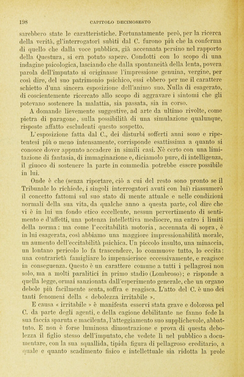 sarebbero state le caratteristiche. Fortunatamente però, per la ricerca della verità, gl'interrogatori subiti dal C. furono più che la conferma di quello che dalla voce pubblica, già accennata persino nel rapporto della Questura, si era potuto sapere. Condotti con lo scopo di una indagine psicologica, lasciando che dalla spontaneità della lenta, povera parola dell'imputato si originasse l'impressione genuina, vergine, per così dire, del suo patrimonio psichico, essi ebbero per me il carattere schietto d'una sincera esposizione dell'animo suo. Nulla di esagerato, di coscientemente ricercato allo scopo di aggravare i sintomi che gli potevano sostenere la malattia, sia passata, sia in corso. A domande lievemente suggestive, ad arte da ultimo rivolte, come pietra di paragone, sulla possibilità di una simulazione qualunque, risposte affatto escludenti questo sospetto. L'esposizione fatta dal C, dei disturbi sofferti anni sono e ripe- tentesi più o meno intensamente, corrisponde esattissima a quanto si conosce dover appunto accadere in simili casi. Né certo con una limi- tazione di fantasia, di immaginazione e, diciamolo pure, di intelligenza, il giuoco di sostenere la parte in commedia potrebbe essere possibile in lui. Onde è che (senza riportare, ciò a cui del resto sono pronto se il Tribunale lo richiede, i singoli interrogatori avuti con lui) riassumerò il concetto fattomi sul suo stato di mente attuale e nelle condizioni normali della sua vita, da qualche anno a questa parte, col dire che vi è in lui un fondo etico eccellente, nessun pervertimento di senti- mento e d'affetti, una potenza intellettiva mediocre, ma entro i limiti della norma: ma come l'eccitabilità motoria, accennata di sopra, è in lui esagerata, cosi abbiamo una maggiore impressionabilità morale, un aumento dell'eccitabilità psichica. Un piccolo insulto, una minaccia, un lontano pericolo lo fa trascendere, lo commuove tutto, lo eccita: una contrarietà famigliare lo impensierisce eccessivamente, e reagisce in conseguenza. Questo è un carattere comune a tutti i pellagrosi non solo, ma a molti paralitici in primo stadio (Lombroso) ; e risponde a quella legge, ormai sanzionata dall'esperimento generale, che un organo debole più facilmente senta, soffra e reagisca. L'atto del C. è uno dei tanti fenomeni della « debolezza irritabile ». E causa « irritabile » è manifesta esservi stata grave e dolorosa pel C. da parte degli agenti, e della cagione debilitante ne fanno fede la sua faccia sparuta e macilenta, l'atteggiamento suo supplichevole, abbat- tuto. E non è forse luminosa dimostrazione e prova di questa debo- lezza il figlio stesso dell'imputato, che vedete lì nel pubblico a docu- mentare, con la sua squallida, tipida figura di pellagroso ereditario, a quale e quanto scadimento fisico e intellettuale sia ridotta la prole