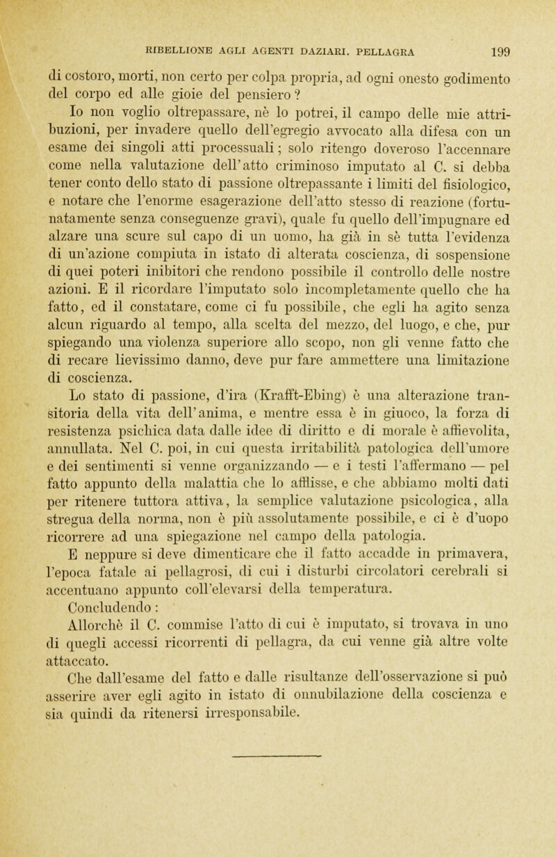 di costoro, morti, non certo per colpa propria, ad ogni onesto godimento del corpo ed alle gioie del pensiero ? Io non TOglio oltrepassare, ne lo potrei, il campo delle mie attri- buzioni, per invadere quello dell'egregio avvocato alla difesa con un esame dei singoli atti processuali ; solo ritengo doveroso l'accennare come nella valutazione dell'atto criminoso imputato al C. si debba tener conto dello stato di passione oltrepassante i limiti del fisiologico, e notare che l'enorme esagerazione dell'atto stesso di reazione (fortu- natamente senza conseguenze gravi), quale fu quello dell'impugnare ed alzare una scure sul capo di un uomo, ha già in sé tutta l'evidenza di un'azione compiuta in istato di alterata coscienza, di sospensione di quei poteri inibitori che rendono possibile il controllo delle nostre azioni. E il ricordare l'imputato solo incompletamente quello che ha fatto, ed il constatare, come ci fu possibile, che egli ha agito senza alcun riguardo al tempo, alla scelta del mezzo, del luogo, e che, pur spiegando una violenza superiore allo scopo, non gli venne fatto che di recare lievissimo danno, deve pur fare ammettere una limitazione di coscienza. Lo stato di passione, d'ira (Krafft-Ebing) è una alterazione tran- sitoria della vita dell'anima, e mentre essa è in giuoco, la forza di resistenza psichica data dalle idee di diritto e di morale è affievolita, annullata. Nel C. poi, in cui questa irritabilità patologica dell'umore e dei sentimenti si venne organizzando — e i testi l'affermano — pel fatto appunto della malattia che lo attìisse, e che abbiamo molti dati per ritenere tuttora attiva, la semplice valutazione psicologica, alla stregua della norma, non è più assolutamente possibile, e ci è d'uopo ricorrere ad una spiegazione nel campo della patologia. E neppure si deve dimenticare che il fatto accadde in primavera, l'epoca fatale ai pellagrosi, di cui i disturbi circolatori cerebrali si accentuano appunto coll'elevarsi della temperatura. Concludendo : Allorché il C. commise l'atto di cui è imputato, si trovava in uno di quegli accessi ricorrenti di pellagra, da cui venne già altre volte attaccato. Che dall'esame del fatto e dalle risultanze dell'osservazione si può asserire aver egli agito in istato di onnubilazione della coscienza e sia quindi da ritenersi irresponsabile.