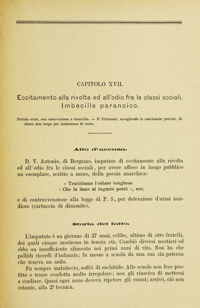 Eccitamento alla rivolta ed all'odio fra le classi sociali. Imbecille paranoico. Perizia orale, con osservazione a domicilio. — Il Tribunale, accogliendo le conclusioni peritali, di- chiara non luogo per inesistenza di reato. Atto d' boousq! e D. V. Antonio, di Bergamo, imputato di eccitamento alla rivolta ed all' odio fra le classi sociali, per avere affisso in luogo pubblico un esemplare, scritto a mano, della poesia anarchica: « Trucidiamo l'odiato borghese » Che la fame al tugurio portò », ecc. _ di contravvenzione alla legge di P. S., per detenzione d'armi insi- diose (cartuccia di dinamite). Storia del ««atto. L'imputato è un giovane di 27 anni, celibe, ultimo di otto fratelli, dei quali cinque morirono in tenera età. Cambiò diversi mestieri ed ebbe un insufficiente alimento nei primi anni di vita. Non ha che pallidi ricordi d'infanzia; fu messo a scuola da una sua zia paterna che teneva un asilo. Fu sempre malaticcio, soffrì di rachitide. Alle scuole non fece pro- fitto e tenne condotta molto irregolare; non gli riusciva di mettersi a studiare. Quasi ogni anno doveva ripetere gli esami; arrivò, ciò non ostante, alla 2* tecnica.