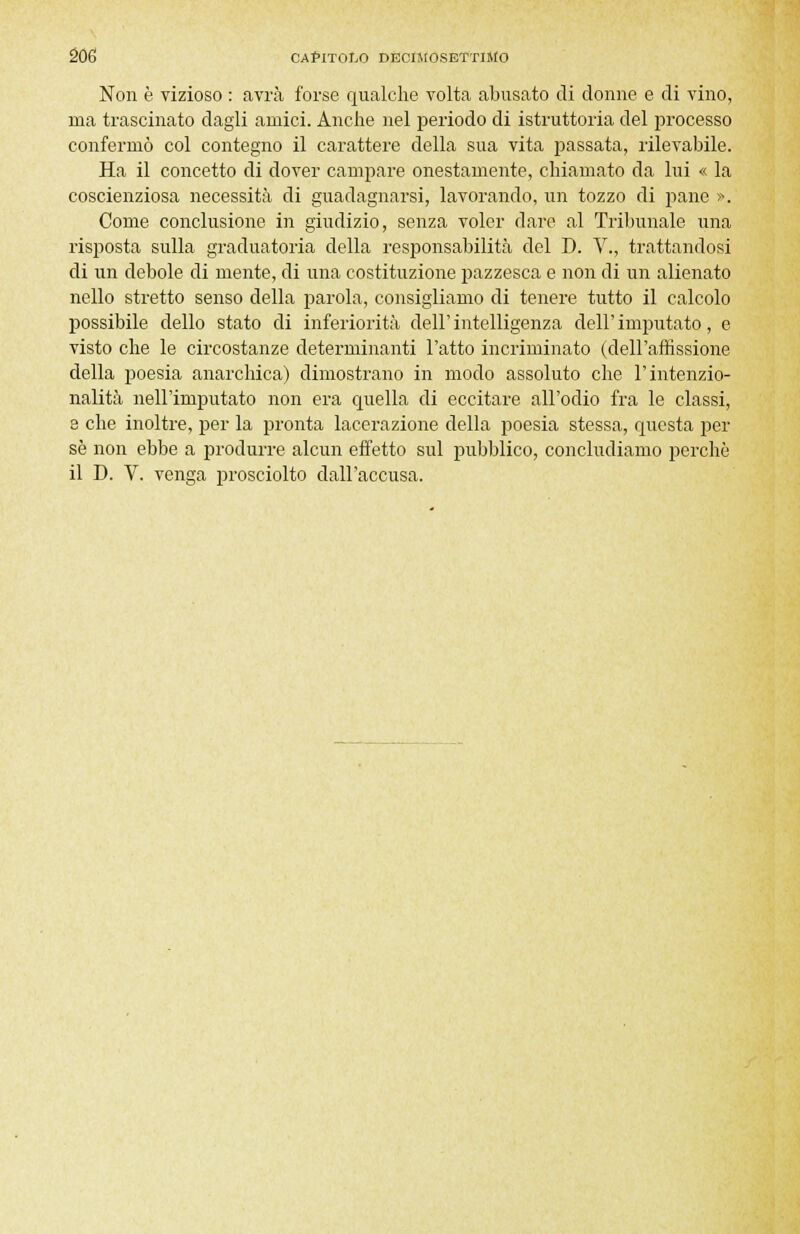 Non è vizioso : avrà forse qualche volta abusato di donne e di vino, ma trascinato dagli amici. Anche nel periodo di istruttoria del processo confermò col contegno il carattere della sua vita passata, rilevabile. Ha il concetto di dover campare onestamente, chiamato da lui « la coscienziosa necessità di guadagnarsi, lavorando, un tozzo di pane ». Come conclusione in giudizio, senza voler dare al Tribunale una risposta sulla graduatoria della responsabilità del D. V., trattandosi di un debole di mente, di una costituzione pazzesca e non di un alienato nello stretto senso della parola, consigliamo di tenere tutto il calcolo possibile dello stato di inferiorità dell' intelligenza dell' imputato, e visto che le circostanze determinanti l'atto incriminato (dell'affissione della poesia anarchica) dimostrano in modo assoluto che l'intenzio- nalità nell'imputato non era quella di eccitare all'odio fra le classi, 8 che inoltre, per la pronta lacerazione della poesia stessa, questa per se non ebbe a produrre alcun effetto sul pubblico, concludiamo perchè il D. V. venga prosciolto dall'accusa.