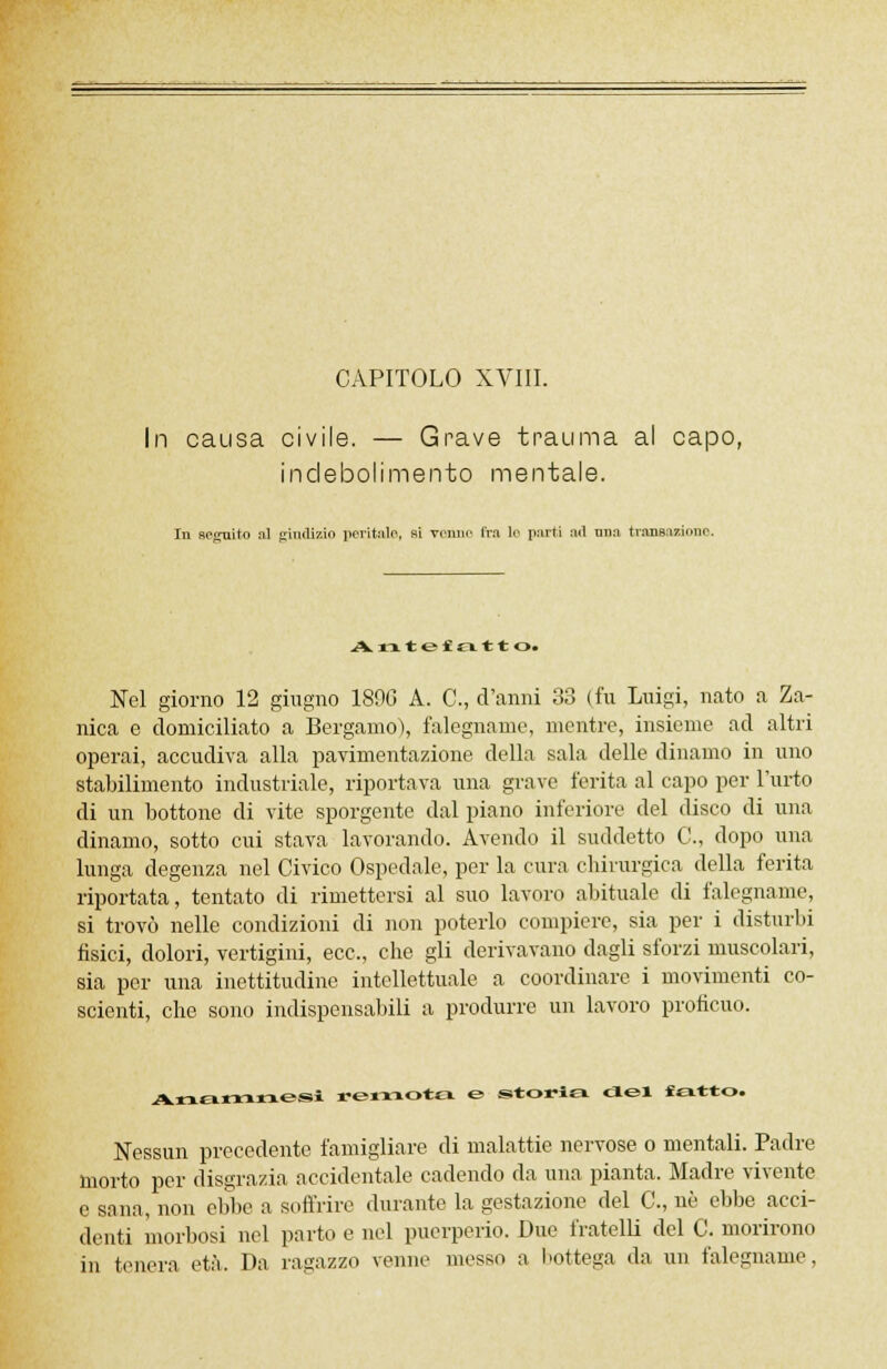 In causa civile. — Grave trauma al capo, indebolimento mentale. In seguito al giudizio peritalo, si venne fra le parti ail mia transizione. Antefatt o. Nel giorno 12 giugno 1896 A. C, d'anni 33 (fu Luigi, nato a Za- nica e domiciliato a Bergamo), falegname, mentre, insieme ad altri operai, accudiva alla pavimentazione della sala delle dinamo in uno stabilimento industriale, riportava una grave ferita al capo per l'urto di un bottone di vite sporgente dal piano inferiore del disco di una dinamo, sotto cui stava lavorando. Avendo il suddetto C, dopo una lunga degenza nel Civico Ospedale, per la cura chirurgica della ferita riportata, tentato di rimettersi al suo lavoro abituale di falegname, si trovò nelle condizioni di non poterlo compiere, sia per i disturbi fisici, dolori, vertigini, ecc., che gli derivavano dagli sforzi muscolari, sia per una inettitudine intellettuale a coordinare i movimenti co- scienti, che sono indispensabili a produrre un lavoro proficuo. Anamnesi remota & storia del «atto. Nessun precedente famigliare di malattie nervose o mentali. Padre morto per disgrazia accidentale cadendo da una pianta. Madre vivente e sana, non ebbe a soffrire durante la gestazione del C, né ebbe acci- denti morbosi nel parto e nel puerperio. Due fratelli del C. morirono in tenera età. Da ragazzo venne messo a bottega da un falegname.