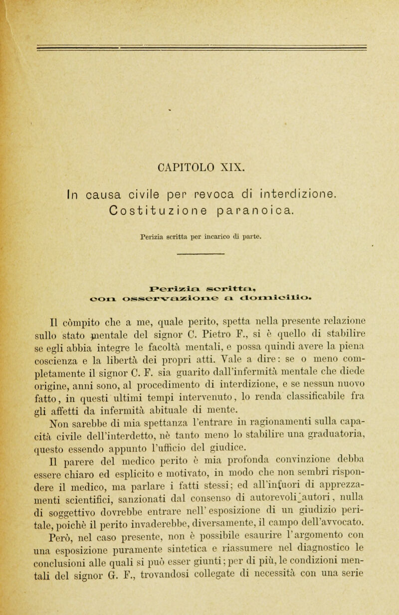 CAPITOLO XIX. In causa civile per revoca di interdizione. Costituzione paranoica. Perizia scritta per incarico di parte. I^eriasia scritta» oo:rx osservazione a domicilio. Il compito che a me, quale perito, spetta nella presente relazione sullo stato mentale del signor C. Pietro F., si è quello di stabilire se egli abbia integre le facoltà mentali, e possa quindi avere la piena coscienza e la libertà dei propri atti. Vale a dire: se o meno com- pletamente il signor C. F. sia guarito dall'infermità mentale che diede origine, anni sono, al procedimento di interdizione, e se nessun nuovo fatto, in questi ultimi tempi intervenuto, lo renda classificabile fra gli affetti da infermità abituale di mente. Non sarebbe di mia spettanza l'entrare in ragionamenti sulla capa- cità civile dell'interdetto, né tanto meno lo stabilire una graduatoria, questo essendo appunto l'ufficio del giudice. Il parere del medico perito è mia profonda convinzione debba essere chiaro ed esplicito e motivato, in modo che non sembri rispon- dere il medico, ma parlare i fatti stessi; ed all'incuori di apprezza- menti scientifici, sanzionati dal consenso di autorevoirautori, nulla di soggettivo dovrebbe entrare nell'esposizione di un giudizio peri- tale, poiché il perito invaderebbe, diversamente, il campo dell'avvocato. Però, nel caso presente, non è possibile esaurire l'argomento con una esposizione puramente sintetica e riassumere nel diagnostico le conclusioni alle quali si può esser giunti ; per di più, le condizioni men- tali del signor G. F., trovandosi collegate di necessità con una serie