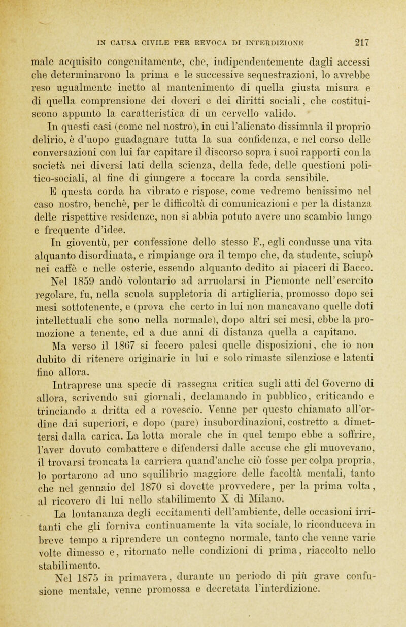 male acquisito congenitamente, che, indipendentemente dagli accessi che determinarono la prima e le successive sequestrazioni, lo avrebbe reso ugualmente inetto al mantenimento di quella giusta misura e di quella comprensione dei doveri e dei diritti sociali, che costitui- scono appunto la caratteristica di un cervello valido. In questi casi (come nel nostro), in cui l'alienato dissimula il proprio delirio, è d'uopo guadagnare tutta la sua confidenza, e nel corso delle conversazioni con lui far capitare il discorso sopra i suoi rapporti con la società nei diversi lati della scienza, della fede, delle questioni poli- tico-sociali, al fine di giungere a toccare la corda sensibile. E questa corda ha vibrato e rispose, come vedremo benissimo nel caso nostro, benché, per le difficoltà di comunicazioni e per la distanza delle rispettive residenze, non si abbia potuto avere uno scambio lungo e frequente d'idee. In gioventù, per confessione dello stesso F., egli condusse una vita alquanto disordinata, e rimpiange ora il tempo che, da studente, sciupò nei caffè e nelle osterie, essendo alquanto dedito ai piaceri di Bacco. Nel 1859 andò volontario ad arruolarsi in Piemonte nell'esercito regolare, fu, nella scuola suppletoria di artiglieria, promosso dopo sei mesi sottotenente, e (prova che certo in lui non mancavano quelle doti intellettuali che sono nella normale), dopo altri sei mesi, ebbe la pro- mozione a tenente, ed a due anni di distanza quella a capitano. Ma verso il 18(37 si fecero palesi quelle disposizioni, che io non dubito di ritenere originarie in lui e solo rimaste silenziose e latenti fino allora. Intraprese una specie di rassegna critica sugli atti del Governo di allora, scrivendo sui giornali, declamando in pubblico, criticando e trinciando a dritta ed a rovescio. Venne per questo chiamato all'or- dine dai superiori, e dopo (pare) insubordinazioni, costretto a dimet- tersi dalla carica. La lotta morale che in quel tempo ebbe a soffrile, l'aver dovuto combattere e difendersi dalle accuse che gli muovevano, il trovarsi troncata la carriera quand'anche ciò fosse per colpa propria, lo portarono ad uno squilibrio maggiore delle facoltà mentali, tanto che nel gennaio del 1870 si dovette provvedere, per la prima volta, al ricovero di lui nello stabilimento X di Milano. La lontananza degli eccitamenti dell'ambiente, delle occasioni irri- tanti che gli forniva continuamente la vita sociale, lo riconduceva in breve tempo a riprendere un contegno normale, tanto che venne varie volte dimesso e, ritornato nelle condizioni di prima, riaccolto nello stabilimento. Nel 1875 in primavera, durante un periodo di più grave confu- sione mentale, venne promossa e decretata l'interdizione.