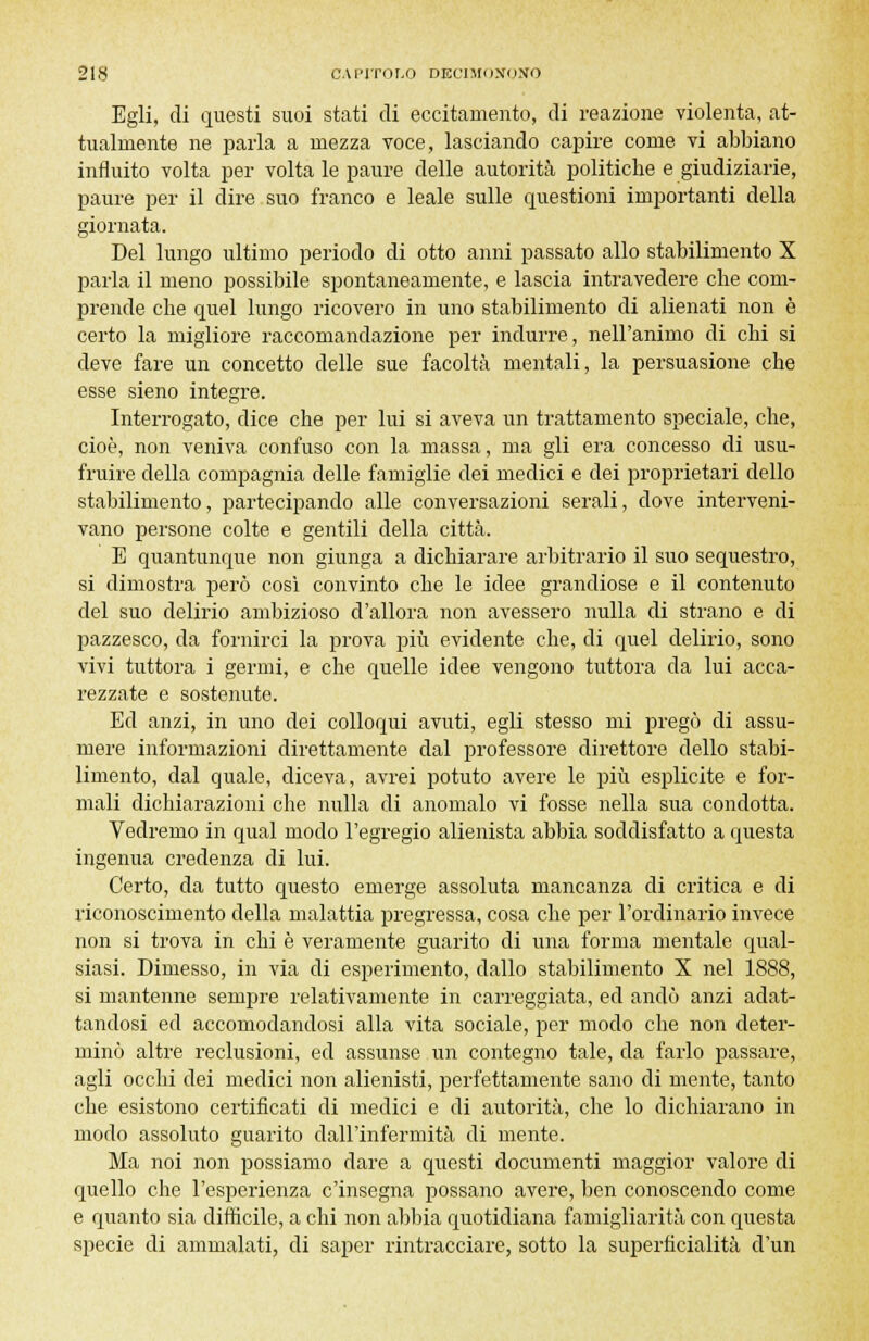 Egli, di questi suoi stati di eccitamento, di reazione violenta, at- tualmente ne parla a mezza voce, lasciando capire come vi abbiano influito volta per volta le paure delle autorità politiche e giudiziarie, paure per il dire suo franco e leale sulle questioni importanti della giornata. Del lungo ultimo periodo di otto anni passato allo stabilimento X parla il meno possibile spontaneamente, e lascia intravedere che com- prende che quel lungo ricovero in uno stabilimento di alienati non è certo la migliore raccomandazione per indurre, nell'animo di chi si deve fare un concetto delle sue facoltà mentali, la persuasione che esse sieno integre. Interrogato, dice che per lui si aveva un trattamento speciale, che, cioè, non veniva confuso con la massa, ma gli era concesso di usu- fruire della compagnia delle famiglie dei medici e dei proprietari dello stabilimento, partecipando alle conversazioni serali, dove interveni- vano persone colte e gentili della città. E quantunque non giunga a dichiarare arbitrario il suo sequestro, si dimostra però così convinto che le idee grandiose e il contenuto del suo delirio ambizioso d'allora non avessero nulla di strano e di pazzesco, da fornirci la prova più evidente che, di quel delirio, sono vivi tuttora i germi, e che quelle idee vengono tuttora da lui acca- rezzate e sostenute. Ed anzi, in uno dei colloqui avuti, egli stesso mi pregò di assu- mere informazioni direttamente dal professore direttore dello stabi- limento, dal quale, diceva, avrei potuto avere le più esplicite e for- mali dichiarazioni che nulla di anomalo vi fosse nella sua condotta. Vedremo in qual modo l'egregio alienista abbia soddisfatto a questa ingenua credenza di lui. Certo, da tutto questo emerge assoluta mancanza di critica e di riconoscimento della malattia pregressa, cosa che per l'ordinario invece non si trova in chi è veramente guarito di una forma mentale qual- siasi. Dimesso, in via di esperimento, dallo stabilimento X nel 1888, si mantenne sempre relativamente in carreggiata, ed andò anzi adat- tandosi ed accomodandosi alla vita sociale, per modo che non deter- minò altre reclusioni, ed assunse un contegno tale, da farlo passare, agli occhi dei medici non alienisti, perfettamente sano di mente, tanto che esistono certificati di medici e di autorità, che lo dichiarano in modo assoluto guarito dall'infermità di mente. Ma noi non possiamo dare a questi documenti maggior valore di quello che l'esperienza c'insegna possano avere, ben conoscendo come e quanto sia difficile, a chi non abbia quotidiana famigliarità con questa specie di ammalati, di saper rintracciare, sotto la superficialità d'un