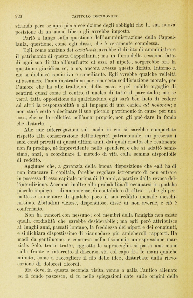 strando però sempre piena cognizione degli obblighi che la sua nuova posizione di un uomo libero gli avrebbe imposto. Parlò a lungo sulla questione dell'amministrazione della Cappel- lania, questione, come egli disse, che è veramente complessa. Egli, come anziano dei caratanti, avrebbe il diritto di amministrare il patrimonio di questa Cappellania ; ma in forza della cessione fatta di ogni suo diritto all'usufrutto di essa al nipote, sorgerebbe ora la questione giuridica se, o no, ancora avesse questo diritto. Intorno a ciò si dichiarò remissivo e conciliante. Egli avrebbe qualche velleità di assumere l'amministratione per una certa soddisfazione morale, per l'amore che ha alle tradizioni della casa, e pel nobile orgoglio di sentirsi quasi come il centro, il nucleo di tutto il parentado ; ma se verrà fatta opposizione da qualcheduno, egli sarà ben lieto di cedere ad altri la responsabilità e gli impegni di una carica ad honorem ; e non starà certo a decimare il suo piccolo patrimonio in cause per una cosa, che, se lo solletica nell'amor proprio, non gli può dare in fondo che disturbi. Alle mie interrogazioni sul modo in cui si sarebbe comportato rispetto alla conservazione dell'integrità patrimoniale, mi presentò i suoi conti privati di questi ultimi anni, dai quali risulta che realmente non fu prodigo, ne imprevidente nello spendere, e che si adattò benis- simo, anzi, a coordinare il metodo di vita colla somma disponibile di reddito. Aggiunse che, a garanzia della buona disposizione che egli ha di non intaccare il capitale, farebbe regolare istromento di non entrare in possesso di esso capitale prima di 10 anni, a partire dalla revoca del- l'interdizione. Accennò inoltre alla probabilità di occuparsi in qualche piccolo impiego — di amanuense, di contabile o di altro —, che gli per- mettesse aumentare di qualche poco il suo reddito mensile meschi- nissimo. Abitudini viziose, dispendiose, disse di non averne, e ciò è confermato. Non ha rancori con nessuno ; coi membri della famiglia non esiste quella cordialità che sarebbe desiderabile ; ma egli però attribuisce ai lunghi anni, passati lontano, la freddezza dei nipoti e dei congiunti, e si dichiara dispostissimo di riannodare più amichevoli rapporti. Ha modi da gentiluomo, e conserva nella fisonomia un'espressione mar- ziale. Solo, tratto tratto, aggrotta le sopracciglia, si passa una mano sulla fronte e, interrotto il discorso, sta col capo fra le mani qualche minuto, come a raccogliere il filo delle idee, disturbato dalla rievo- cazione di dolorosi ricordi. Ma dove, in questa seconda visita, venne a galla l'antico alienato ed il fondo pazzesco, si fu nelle spiegazioni date sulle origini delle