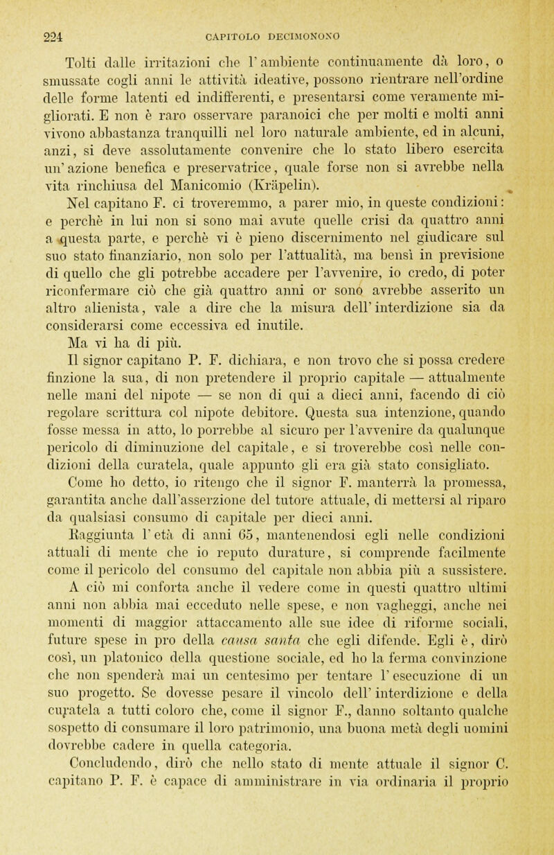 Tolti dalle irritazioni che l'ambiente continuamente dà loro, o smussate cogli anni le attività ideative, possono rientrare nell'ordine delle forme latenti ed indifferenti, e presentarsi come veramente mi- gliorati. E non è raro osservare paranoici che per molti e molti anni vivono abbastanza tranquilli nel loro naturale ambiente, ed in alcuni, anzi, si deve assolutamente convenire che lo stato libero esercita un' azione benefica e preservatrice, quale forse non si avrebbe nella vita rinchiusa del Manicomio (Kràpelin). Nel capitano F. ci troveremmo, a parer mio, in queste condizioni : e perchè in lui non si sono mai avute quelle crisi da quattro anni a questa parte, e perchè vi è pieno discernimento nel giudicare sul suo stato finanziario, non solo per l'attualità, ma bensì in previsione di quello che gli potrebbe accadere per l'avvenire, io credo, di poter riconfermare ciò che già quattro anni or sono avrebbe asserito un altro alienista, vale a dire che la misura dell' interdizione sia da considerarsi come eccessiva ed inutile. Ma vi ha di più. Il signor capitano P. F. dichiara, e non trovo che si possa credere finzione la sua, di non pretendere il proprio capitale — attualmente nelle mani del nipote — se non di qui a dieci anni, facendo di ciò regolare scrittura col nipote debitore. Questa sua intenzione, quando fosse messa in atto, lo porrebbe al sicuro per l'avvenire da qualunque pericolo di diminuzione del capitale, e si troverebbe così nelle con- dizioni della curatela, quale appunto gli era già stato consigliato. Come ho detto, io ritengo che il signor F. manterrà la promessa, garantita anche dall'asserzione del tutore attuale, di mettersi al riparo da qualsiasi consumo di capitale per dieci anni. Raggiunta l'età di anni C5, mantenendosi egli nelle condizioni attuali di mente che io reputo durature, si comprende facilmente come il pericolo del consumo del capitale non abbia più a sussistere. A ciò mi conforta anche il vedere come in questi quattro ultimi anni non abbia mai ecceduto nelle spese, e non vagheggi, anche nei momenti di maggior attaccamento alle sue idee di riforme sociali, future spese in prò della causa santa che egli difende. Egli è, dirò così, un platonico della questione sociale, ed ho la ferma convinzione che non spenderà mai un centesimo per tentare 1' esecuzione di un suo progetto. Se dovesse pesare il vincolo dell' interdizione e della curatela a tutti coloro che, come il signor F., danno soltanto qualche sospetto di consumare il loro patrimonio, una buona metà degli uomini dovrebbe cadere in quella categoria. Concludendo, dirò che nello stato di mente attuale il signor C. capitano P. F. è capace di amministrare in via ordinaria il proprio