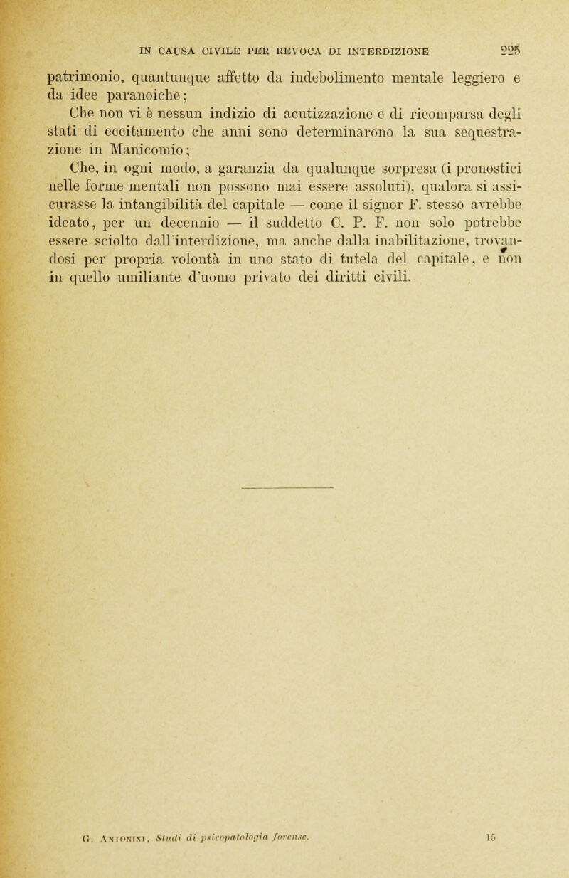 patrimonio, quantunque affetto da indebolimento mentale leggiero e da idee paranoiche ; Che non vi è nessun indizio di acutizzazione e di ricomparsa degli stati di eccitamento che anni sono determinarono la sua sequestra- zione in Manicomio ; Che, in ogni modo, a garanzia da qualunque sorpresa (i pronostici nelle forme mentali non possono mai essere assoluti), qualora si assi- curasse la intangibilità del capitale — come il signor F. stesso avrebbe ideato, per un decennio — il suddetto C. P. F. non solo potrebbe essere sciolto dall'interdizione, ma anche dalla inabilitazione, trovan- dosi per propria volontà in uno stato di tutela del capitale, e non in quello umiliante d'uomo privato dei diritti civili. <;. AKTomsi, .«(»</; d» psicopatologia forense.