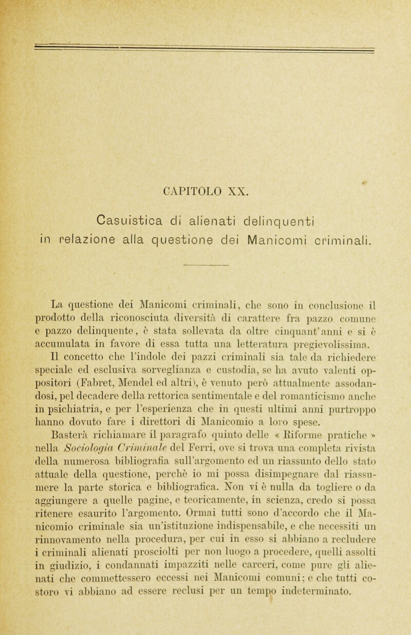 CAPITOLO XX. Casuistica di alienati delinquenti in relazione alla questione elei Manicomi criminali. La questione dei Manicomi criminali, che sono in conclusione il prodotto della riconosciuta diversità di carattere fra pazzo comune e pazzo delinquente, è stata sollevata da oltre cinquantanni e si è accumulata in favore di essa tutta una letteratura pregevolissima. Il concetto che l'indole dei pazzi criminali sia tale da richiedere speciale ed esclusiva sorveglianza e custodia, se ha avuto valenti op- positori (Fabret, Mendel ed altri», è venuto però attualmente assodan- dosi, pel decadere della rettorica sentimentale e del romanticismo anche in psichiatria, e per l'esperienza che in questi ultimi anni purtroppo hanno dovuto fare i direttori di Manicomio a Imo spese. Basterà richiamare il paragrafo quinto delle « Biforme pratiche » nella Sociologia Criminale del Ferri, ove si trova una completa rivista della numerosa bibliografia sull'argomento ed un riassunto dello stato attuale della questione, porcile io mi possa disimpegnare dal riassu- mere la parte storica e bibliografica. Non vi è nulla da togliere o da aggiungere a quelle pagine, e teoricamente, in scienza, credo si possa ritenere esaurito l'argomento. Ormai tutti sono d'accordo che il Ma- nicomio criminale sia un'istituzione indispensabile, e che necessiti un rinnovamento nella procedura, per cui in esso si abbiano a recludere i criminali alienati prosciolti per non luogo a procedere, quelli assolti in giudizio, i condannati iuipazziti nelle carceri, come pure gli alie- nati che commettessero eccessi nei Manicomi comuni: e che tutti co-