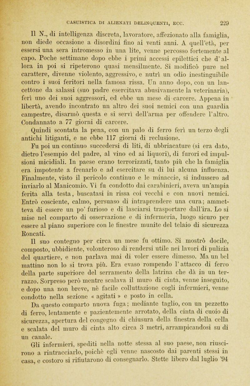 Il K, di intelligenza discreta, lavoratore, affezionato alla famiglia, non diede occasione a disordini fino ai venti anni. A quell'età, per essersi una sera intromesso in una lite, venne percosso fortemente al capo. Poche settimane dopo ebbe i primi accessi epilettici che d'al- lora in poi si ripeterono quasi mensilmente. Si modificò pure nel carattere, divenne violento, aggressivo, e nutrì un odio inestinguibile contro i suoi feritori nella famosa rissa. Un anno dopo, con un lan- cettone da salassi (suo padre esercitava abusivamente la veterinaria), feri uno dei suoi aggressori, ed ebbe un mese di carcere. Appena in libertà, avendo incontrato un altro dei suoi nemici con una guardia campestre, disarmò questa e si servì dell'arma per offendere l'altro. Condannato a 77 giorni di carcere. Quindi scontata la pena, con un palo di ferro ferì un terzo degli antichi litiganti, e ne ebbe 117 giorni di reclusione. Fu poi un continuo succedersi di liti, di ubbriacature (si era dato, dietro l'esempio del padre, al vino ed ai liquori), di furori ed impul- sioni micidiali. In paese erano terrorizzati, tanto più che la famiglia era impotente a frenarlo e ad esercitare su di lui alcuna influenza. Finalmente, visto il pericolo continuo e le minacele, si indussero ad inviarlo al Manicomio. Vi fu condotto dai carabinieri, aveva un'ampia ferita alla testa, buscatasi in rissa coi vecchi e con nuovi nemici. Entrò cosciente, calmo, persuaso di intraprendere una cura; ammet- teva di essere un po' furioso e di lasciarsi trasportare dall'ira. Lo si mise nel comparto di osservazione e di infermeria, luogo sicuro per essere al piano superiore con le finestre munite del telaio di sicurezza Eoncati. Il suo contegno per circa un mese fu ottimo. Si mostrò docile, composto, ubbidiente, volonteroso di rendersi utile nei lavori di pulizia del quartiere, e non parlava mai di voler essere dimesso. Ma un bel mattino non lo si trova più. Era evaso rompendo l'attacco di ferro della parte superiore del serramento della latrina che dà in un ter- razzo. Sorpreso però mentre scalava il muro di cinta, venne inseguito, e dopo una non breve, ne facile colluttazione cogli infermieri, venne condotto nella sezione « agitati » e posto in cella. Da questo comparto nuova fuga ; mediante taglio, con un pezzetto di ferro, lentamente e pazientemente arrotato, della cinta di cuoio di sicurezza, apertura del congegno di chiusura della finestra della cella e scalata del muro di cinta alto circa 3 metri, arrampicandosi su di un canale. Gli infermieri, spediti nella notte stessa al suo paese, non riusci- rono a rintracciarlo, poiché egli venne nascosto dai parenti stessi in casa, e costoro si rifiutarono di consegnarlo. Stette libero dal luglio '94