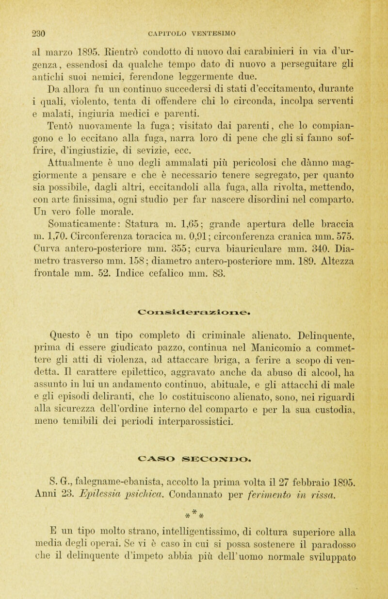 al marzo 1895. Rientrò condotto di nuovo dai carabinieri in via d'ur- genza, essendosi da qualche tempo dato di nuovo a perseguitare gli antichi suoi nemici, ferendone leggermente due. Da allora fu un continuo succedersi di stati d'eccitamento, durante i quali, violento, tenta di offendere chi lo circonda, incolpa serventi e malati, ingiuria medici e parenti. Tentò nuovamente la fuga ; visitato dai parenti, che lo compian- gono e lo eccitano alla fuga, narra loro di pene che gli si fanno sof- frire, d'ingiustizie, di sevizie, ecc. Attualmente è uno degli ammalati più pericolosi che danno mag- giormente a pensare e che è necessario tenere segregato, per quanto sia possibile, dagli altri, eccitandoli alla fuga, alla rivolta, mettendo, con arte finissima, ogni studio per far nascere disordini nel comparto. Un vero folle morale. Somaticamente: Statura m. 1,65; grande apertura delle braccia m. 1,70. Circonferenza toracica m. 0,91; circonferenza cranica mm. 575. Curva antero-posteriore mm. 355; curva biauriculare mm. 340. Dia- metro trasverso mm. 158 ; diametro antero-posteriore mm. 189. Altezza frontale mm. 52. Indice cefalico mm. 83. Considerazione, Questo è un tipo completo di criminale alienato. Delinquente, prima di essere giudicato pazzo, continua nel Manicomio a commet- tere gli atti di violenza, ad attaccare briga, a ferire a scopo di ven- detta. Il carattere epilettico, aggravato anche da abuso di alcool, ha assunto in lui un andamento continuo, abituale, e gli attacchi di male e gli episodi deliranti, che lo costituiscono alienato, sono, nei riguardi alla sicurezza dell'ordine interno del comparto e per la sua custodia, meno temibili dei periodi interparossistici. CASO SECONBO. S. G., falegname-ebanista, accolto la prima volta il 27 febbraio 1895. Anni 23. Epilessia psichica. Condannato per ferimento in rissa. *** E un tipo molto strano, intelligentissimo, di coltura superiore alla media degli operai. Se vi è caso in cui si possa sostenere il paradosso che il delinquente d'impeto abbia più dell'uomo normale sviluppato