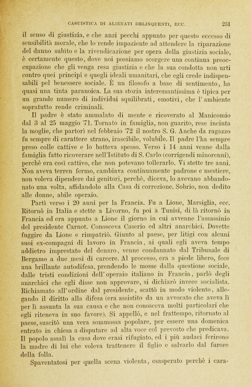 il senso di giustizia, e che anzi pecchi appunto per questo eccesso di sensibilità morale, che lo rende impaziente ad attendere la riparazione del danno subito e la rivendicazione per opera della giustizia sociale, è certamente questo, dove noi possiamo scorgere una continua preoc- cupazione che gli venga resa giustizia e che la sua condotta non urti contro quei principi e quegli ideali umanitari, che egli crede indispen- sabili pel benessere sociale. È un filosofo a base di sentimento, ha quasi una tinta paranoica. La sua storia interessantissima è tipica per un grande numero di individui squilibrati, emotivi, che 1' ambiente sopratutto rende criminali. Il padre è stato ammalato di mente e ricoverato al Manicomio dal 3 al 25 maggio 71. Tornato in famiglia, non guarito, rese incinta la moglie, che partorì nel febbraio 72 il nostro S. G. Anche da ragazzo fu sempre di carattere strano, irascibile, volubile. Il padre l'ha sempre preso colle cattive e lo batteva spesso. Verso i 14 anni venne dalla famiglia fatto ricoverare nell'Istituto di S. Carlo (corrigendi minorenni), perchè era così cattivo, che non potevano tollerarlo. Vi stette tre anni. Non aveva terren fermo, cambiava continuamente padrone e mestiere, non voleva dipendere dai genitori, perchè, diceva, lo avevano abbando- nato una volta, affidandolo alla Casa di correzione. Sobrio, non dedito alle donne, abile operaio. Partì verso i 20 anni per la Francia. Fu a Lione, Marsiglia, ecc. Kitornò in Italia e stette a Livorno, fu poi a Tunisi, di là ritornò in Francia ed era appunto a Lione il giorno in cui avvenne l'assassinio del presidente Carnot. Conosceva Caserio ed altri anarchici. Dovette fuggire da Lione e rimpatriò. Giunto al paese, per litigi con alcuni suoi ex-compagni di lavoro in Francia, ai quali egli aveva tempo addietro imprestato del denaro, venne condannato dal Tribunale di Bergamo a due mesi di carcere. Al processo, era a piede libero, fece una brillante autodifesa, prendendo le mosse dalla questione sociale, dalle tristi condizioni dell'operaio italiano in Francia, parlò degli anarchici che egli disse non approvare, si dichiarò invece socialista. Richiamato all'ordine dal presidente, scattò in modo violento, alle- gando il diritto alla difesa (era assistito da un avvocato che aveva lì per lì assunta la sua causa e che non conosceva molti particolari che egli riteneva in suo favore). Si appellò, e nel frattempo, ritornato al paese, suscitò una vera sommossa popolare, per essere una domenica entrato in chiesa a disputare ad alta voce col prevosto che predicava. Il popolo assalì la casa dove erasi rifugiato, ed i più audaci ferirono la madre di lui che voleva trattenere il figlio e salvarlo dal furore della folla. Spaventatosi per quella scena violenta, esasperato perchè i cara-