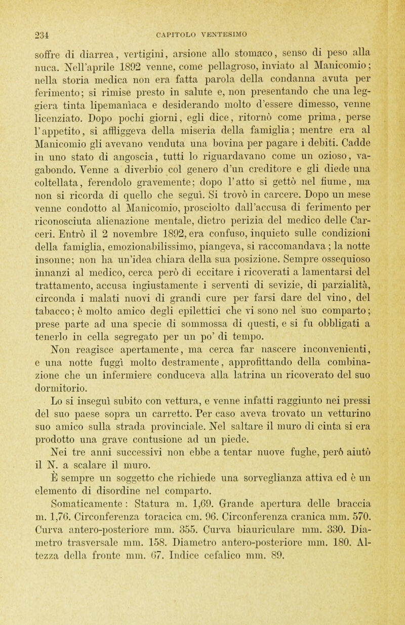 soffre di diarrea, vertigini, arsione allo stomaco, senso di peso alla nuca. Nell'aprile 1892 venne, come pellagroso, inviato al Manicomio ; nella storia medica non era fatta parola della condanna avuta per ferimento ; si rimise presto in salute e, non presentando che una leg- giera tinta lipemanìaca e desiderando molto d'essere dimesso, venne licenziato. Dopo pochi giorni, egli dice, ritornò come prima, perse l'appetito, si affliggeva della miseria della famiglia; mentre era al Manicomio gli avevano venduta una bovina per pagare i debiti. Cadde in uno stato di angoscia, tutti lo riguardavano come un ozioso, va- gabondo. Venne a diverbio col genero d'un creditore e gli diede una coltellata, ferendolo gravemente; dopo l'atto si gettò nel fiume, ma non si ricorda di quello che seguì. Si trovò in carcere. Dopo un mese venne condotto al Manicomio, prosciolto dall'accusa di ferimento per riconosciuta alienazione mentale, dietro perizia del medico delle Car- ceri. Entrò il 2 novembre 1892, era confuso, inquieto sulle condizioni della famiglia, emozionabilissimo, piangeva, si raccomandava ; la notte insonne; non ha un'idea chiara della sua posizione. Sempre ossequioso innanzi al medico, cerca però di eccitare i ricoverati a lamentarsi del trattamento, accusa ingiustamente i serventi di sevizie, di parzialità, circonda i malati nuovi di grandi cure per farsi dare del vino, del tabacco ; è molto amico degli epilettici che vi sono nel suo comparto ; prese parte ad una specie di sommossa di questi, e si fu obbligati a tenerlo in cella segregato per un po' di tempo. Non reagisce apertamente, ma cerca far nascere inconvenienti, e una notte fuggì molto destramente, approfittando della combina- zione che un infermiere conduceva alla latrina un ricoverato del suo dormitorio. Lo si inseguì subito con vettura, e venne infatti raggiunto nei pressi del suo paese sopra un carretto. Per caso aveva trovato un vetturino suo amico sulla strada provinciale. Nel saltare il muro di cinta si era prodotto una grave contusione ad un piede. Nei tre anni successivi non ebbe a tentar nuove fughe, però aiutò il N. a scalare il muro. È sempre un soggetto che richiede una sorveglianza attiva ed è un elemento di disordine nel comparto. Somaticamente : Statura m. 1,69. Grande apertura delle braccia m. 1,76. Circonferenza toracica cm. 96. Circonferenza cranica nini. 570. Curva antero-posteriore nini. 355. Curva biauriculare min. 330. Dia- metro trasversale mm. 158. Diametro antero-posteriore nini. 180. Al- tezza della fronte nini. 67. Indice cefalico mm. 89.