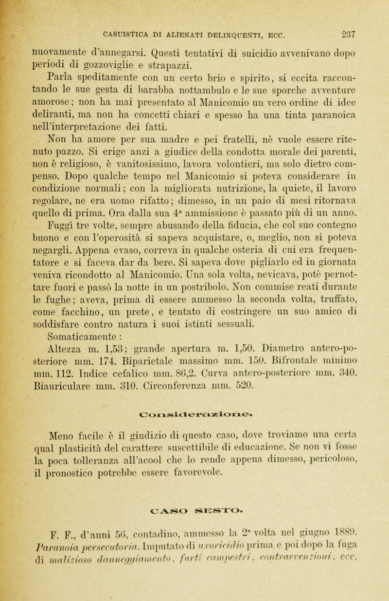 nuovamente d'annegarsi. Questi tentativi di suicidio avvenivano dopo periodi di gozzoviglie e strapazzi. Parla speditamente con un certo brio e spirito, si eccita raccon- tando le sue gesta di barabba nottambulo e le sue sporche avventure amoroso ; non ha mai presentato al Manicomio un vero ordine di idee deliranti, ma non ha concetti chiari e spesso ha una tinta paranoica nell'interpretazione dei fatti. Non ha amore per sua madre e pei fratelli, né vuole essere rite- nuto pazzo. Si erige anzi a giudice della condotta morale dei parenti, non è religioso, è vanitosissimo, lavora volentieri, ma solo dietro com- penso. Dopo qualche tempo nel Manicomio si poteva considerare in condizione normali ; con la migliorata nutrizione, la quiete, il lavoro regolare, ne era uomo rifatto ; dimesso, in un paio di mesi ritornava quello di prima. Ora dalla sua 4a ammissione è passato più di un anno. Fuggì tre volte, sempre abusando della fiducia, che col suo contegno buono e con l'operosità si sapeva acquistare, o, meglio, non si poteva negargli. Appena evaso, correva in qualche osteria di cui era frequen- tatore e si faceva dar da bere. Si sapeva dove pigliarlo ed in giornata veniva ricondotto al Manicomio. Una sola volta, nevicava, potè pernot- tare fuori e passò la notte in un postribolo. Non commise reati durante le fughe; aveva, prima di essere ammesso la seconda volta, truffato, come facchino, un prete, e tentato di costringere un suo amico di soddisfare contro natura i suoi istinti sessuali. Somaticamente : Altezza m. 1,53; grande apertura m. 1,50. Diametro antero-po- steriore nini. 174. Biparietale massimo rum. 150. Bifrontale minimo min. 112. Indice cefalico nini. 86,2. Curva antero-posteriore min. 340. Biauriculare nini. 310. Circonferenza nini. 520. Meno facile è il giudizio di questo caso, dove troviamo una certa qual plasticità del carattere suscettibile di educazione. Se non vi fosse la poca tolleranza all'acool die lo rende appena dimesso, pericoloso, il pronostico potrebbe essere favorevole. CASO SESTO. F. F., d'anni 5(i, contadino, ammesso la 2* volta nel giugno 1889. Paranoia persecutoria. Imputato di uxoricidio prima e poi dopo la fuga di malizioso danneggiamento, furti campestri, contravvenzioni, ore.