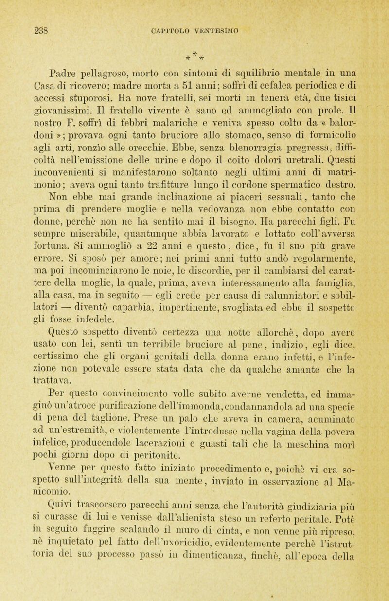 Padre pellagroso, morto con sintomi di squilibrio mentale in una Casa di ricovero; madre morta a 51 anni; soffrì di cefalea periodica e di accessi stuporosi. Ha nove fratelli, sei morti in tenera età, due tisici giovanissimi. Il fratello vivente è sano ed ammogliato con prole. Il nostro F. soffrì di febbri malariche e veniva spesso colto da « balor- doni » ; provava ogni tanto bruciore allo stomaco, senso di formicolìo agli arti, ronzìo alle orecchie. Ebbe, senza blenorragia pregressa, diffi- coltà nell'emissione delle urine e dopo il coito dolori uretrali. Questi inconvenienti si manifestarono soltanto negli ultimi anni di matri- monio ; aveva ogni tanto trafitture lungo il cordone spermatico destro. Non ebbe mai grande inclinazione ai piaceri sessuali, tanto che prima di prendere moglie e nella vedovanza non ebbe contatto con donne, perchè non ne ha sentito mai il bisogno. Ha parecchi figli. Fu sempre miserabile, quantunque abbia lavorato e lottato coli'avversa fortuna. Si ammogliò a 22 anni e questo, dice, fu il suo più grave errore. Si sposò per amore ; nei primi anni tutto andò regolarmente, ma poi incominciarono le noie, le discordie, per il cambiarsi del carat- tere della moglie, la quale, prima, aveva interessamento alla famiglia, alla casa, ma in seguito — egli crede per causa di calunniatori e sobil- latori — diventò caparbia, impertinente, svogliata ed ebbe il sospetto gli fosse infedele. Questo sospetto diventò certezza una notte allorché, dopo avere usato con lei, sentì un terribile bruciore al pene, indizio, egli dice, certissimo che gli organi genitali della donna erano infetti, e l'infe- zione non potevale essere stata data che da qualche amante che la trattava. Per questo convincimento volle subito averne vendetta, ed imma- ginò un'atroce purificazione dell'immonda, condannandola ad una specie di pena del taglione. Prese un palo che aveva in camera, acuminato ad un'estremità, e violentemente l'introdusse nella vagina della povera infelice, producendole lacerazioni e guasti tali che la meschina morì pochi giorni dopo di peritonite. Venne per questo fatto iniziato procedimento e, poiché vi era so- spetto sull'integrità della sua mente, inviato in osservazione al Ma- nicomio. Quivi trascorsero parecchi anni senza che l'autorità giudiziaria più si curasse di lui e venisse dall'alienista steso un referto peritale. Potè in seguito fuggire scalando il muro di cinta, e non venne più ripreso, nò inquietato pel fatto dell'uxoricidio, evidentemente perchè l'istrut- toria del suo processo passò in dimenticanza, finché, all'epoca della