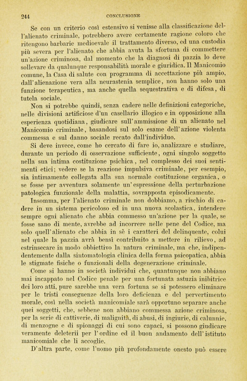 Se con un criterio così estensivo si venisse alla classificazione del- l'alienato criminale, potrebbero avere eertamente ragione coloro che ritengono barbarie medioevale il trattamento diverso, ed una custodia più severa per l'alienato che abbia avuta la sfortuna di commettere un'azione criminosa, dal momento che la diagnosi di pazzia lo deve sollevare da qualunque responsabilità morale e giuridica. Il Manicomio comune, la Casa di salute con programma di accettazione più ampio, dall'alienazione vera alla nevrastenia semplice, non hanno solo una funzione terapeutica, ma anche quella sequestrativa e di difesa, di tutela sociale. Non si potrebbe quindi, senza cadere nelle definizioni categoriche, nelle divisioni artificiose d'un casellario illogico e in opposizione alla esperienza quotidiana, giudicare sull'ammissione di un alienato nel Manicomio criminale, basandosi sul solo esame dell'azione violenta commessa e sul danno sociale recato dall'individuo. Si deve invece, come ho cercato di fare io, analizzare e studiare, durante un periodo di osservazione sufficiente, ogni singolo soggetto nella sua intima costituzione psichica, nel complesso dei suoi senti- menti etici; vedere se la reazione impulsiva criminale, per esempio, sia intimamente collegata alla sua normale costituzione organica, o se fosse per avventura solamente un' espressione della perturbazione patologica funzionale della malattia, sovrapposta episodicamente. Insomma, per l'alienato criminale non dobbiamo, a rischio di ca- dere in un sistema pericoloso ed in una nuova scolastica, intendere sempre ogni alienato che abbia commesso un'azione per la quale, se fosse sano di mente, avrebbe ad incorrere nelle pene del Codice, ma solo quell'alienato che abbia in sé i caratteri del delinquente, colui nel quale la pazzia avrà bensì contribuito a mettere in rilievo, ad estrinsecare in modo obbiettivo la natura criminale, ma che, indipen- dentemente dalla sintomatologia clinica della forma psicopatica, abbia le stigmate fisiche o funzionali della degenerazione criminale. Come si hanno in società individui che, quantunque non abbiano mai incappato nel Codice penale per una fortunata astuzia inibitrice dei loro atti, pure sarebbe una vera fortuna se si potessero eliminare per le tristi conseguenze della loro deficienza e del pervertimento morale, così nella società manicomiale sarà opportuno separare anche quei soggetti, che, sebbene non abbiano commessa azione criminosa, per la serie di cattiverie, di malignità, di abusi, di ingiurie, di calunnie, di menzogne e di spionaggi di cui sono capaci, si possono giudicare veramente deleterii per l'ordine ed il buon andamento dell' istituto manicomiale che li accoglie. D'altra parte, come l'uomo più profondamente onesto può essere