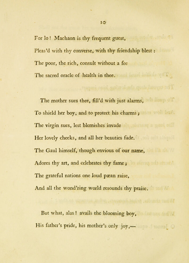 For lo ! Machaon is thy frequent guest, Pleas'd with thy converse, with thy friendship blest The poor, the rich, consult without a fee The sacred oracle of health in thee. The mother sues thee, fill'd with just alarms, To shield her boy, and to protect his charms; The virgin sues, lest blemishes invade Her lovely cheeks, and all her beauties fade. The Gaul himself, though envious of our name, Adores thy art, and celebrates thy fame; The grateful nations one loud paean raise, And all the wond'ring world resounds thy praise. But what, alas! avails the blooming boy, His father's pride, his mother's only joy,—