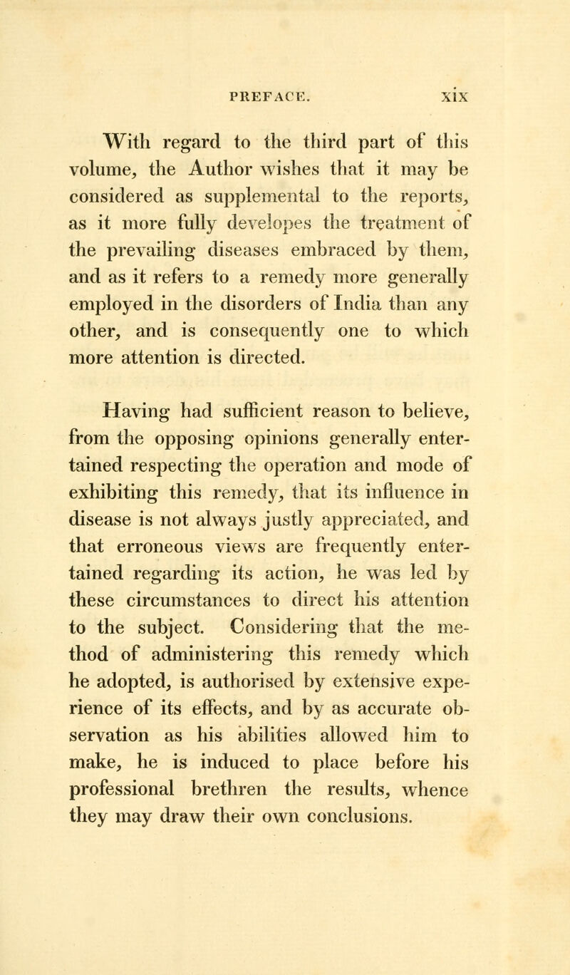 With regard to the third part of this volume, the Author wishes that it may be considered as supplemental to the reports, as it more fully developes the treatment of the prevailing diseases embraced by them, and as it refers to a remedy more generally employed in the disorders of India than any other, and is consequently one to which more attention is directed. Having had sufficient reason to believe, from the opposing opinions generally enter- tained respecting the operation and mode of exhibiting this remedy, that its influence in disease is not always justly appreciated, and that erroneous views are frequently enter- tained regarding its action, he was led by these circumstances to direct his attention to the subject. Considering that the me- thod of administering this remedy which he adopted, is authorised by extensive expe- rience of its effects, and by as accurate ob- servation as his abilities allowed him to make, he is induced to place before his professional brethren the results, whence they may draw their own conclusions.