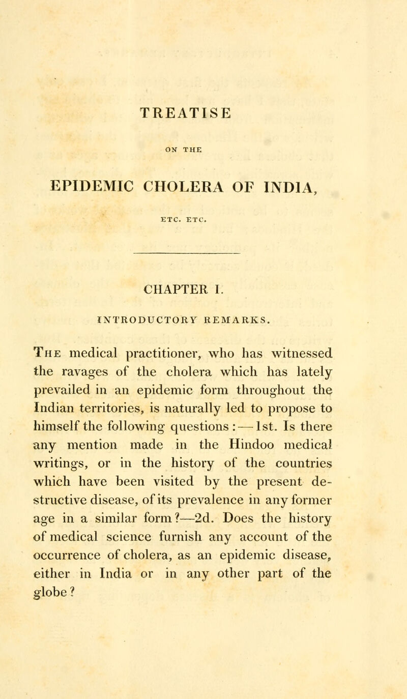 TREATISE EPIDEMIC CHOLERA OF INDIA, ETC. ETC. CHAPTER I. INTRODUCTORY REMARKS. The medical practitioner, who has witnessed the ravages of the cholera which has lately prevailed in an epidemic form throughout the Indian territories, is naturally led to propose to himself the following questions : —1st. Is there any mention made in the Hindoo medical writings, or in the history of the countries which have been visited by the present de- structive disease, of its prevalence in any former age in a similar form?—2d. Does the history of medical science furnish any account of the occurrence of cholera, as an epidemic disease, either in India or in any other part of the globe ?