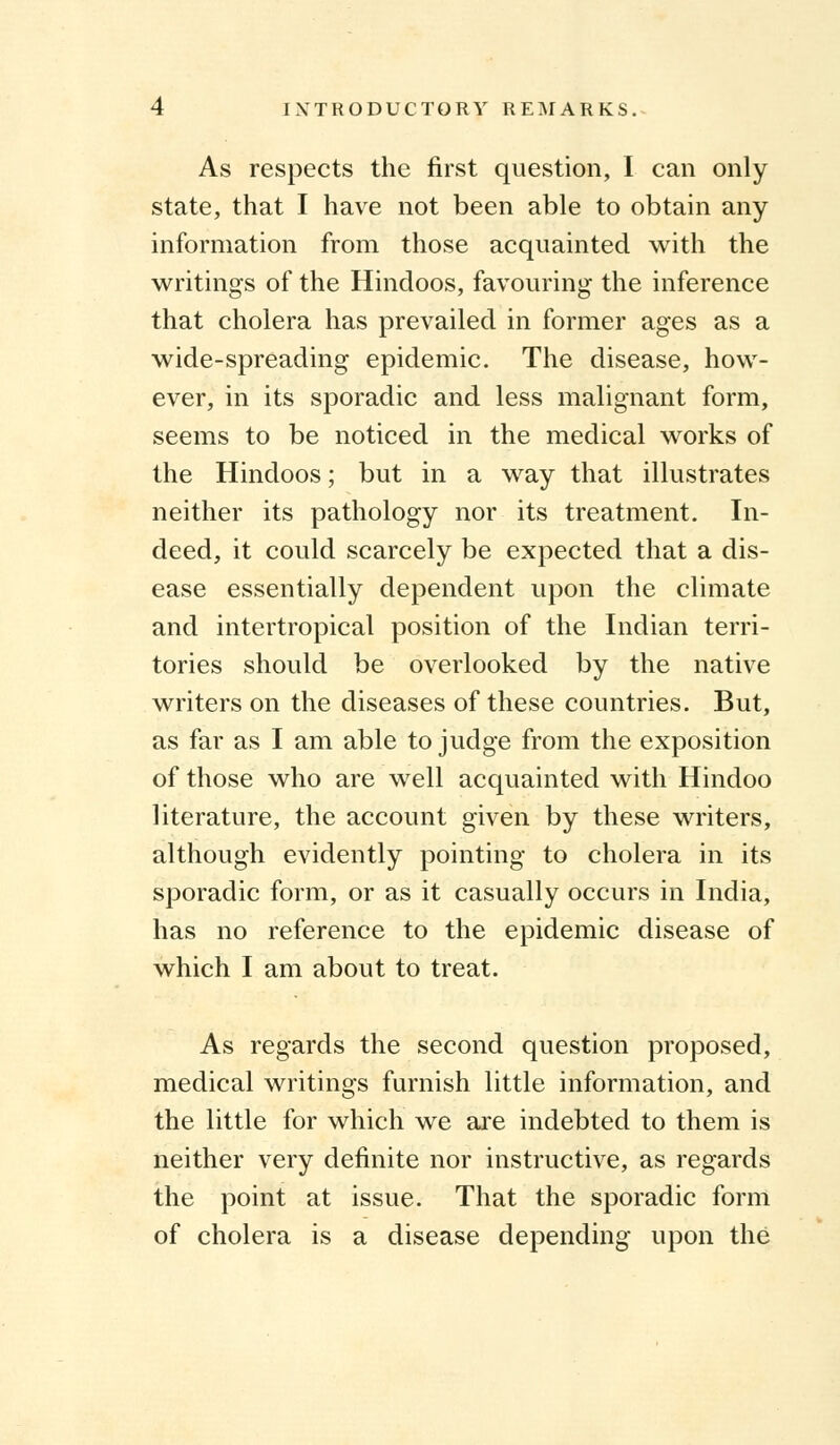 As respects the first question, I can only state, that I have not been able to obtain any information from those acquainted with the writings of the Hindoos, favouring the inference that cholera has prevailed in former ages as a wide-spreading epidemic. The disease, how- ever, in its sporadic and less malignant form, seems to be noticed in the medical works of the Hindoos; but in a way that illustrates neither its pathology nor its treatment. In- deed, it could scarcely be expected that a dis- ease essentially dependent upon the climate and intertropical position of the Indian terri- tories should be overlooked by the native writers on the diseases of these countries. But, as far as I am able to judge from the exposition of those who are well acquainted with Hindoo literature, the account given by these writers, although evidently pointing to cholera in its sporadic form, or as it casually occurs in India, has no reference to the epidemic disease of which I am about to treat. As regards the second question proposed, medical writings furnish little information, and the little for which we are indebted to them is neither very definite nor instructive, as regards the point at issue. That the sporadic form of cholera is a disease depending upon the