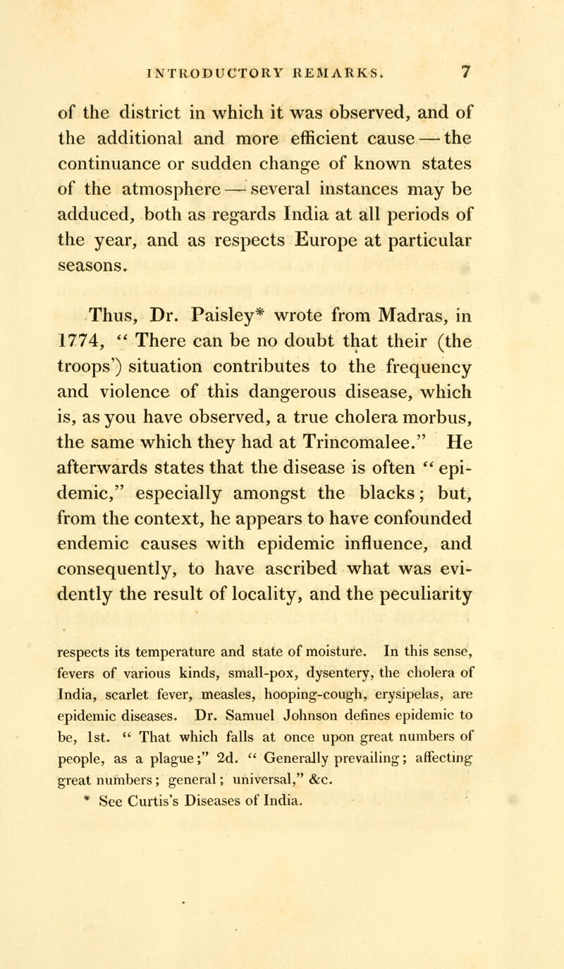 of the district in which it was observed, and of the additional and more efficient cause — the continuance or sudden change of known states of the atmosphere — several instances may be adduced, both as regards India at all periods of the year, and as respects Europe at particular seasons. Thus, Dr. Paisley* wrote from Madras, in 1774,  There can be no doubt that their (the troops') situation contributes to the frequency and violence of this dangerous disease, which is, as you have observed, a true cholera morbus, the same which they had at Trincomalee. He afterwards states that the disease is often '■'■ epi- demic, especially amongst the blacks; but, from the context, he appears to have confounded endemic causes with epidemic influence, and consequently, to have ascribed what was evi- dently the result of locality, and the peculiarity respects its temperature and state of moisture. In this sense, fevers of various kinds, small-pox, dysentery, the cholera of India, scarlet fever, measles, hooping-cough, erysipelas, are epidemic diseases. Dr. Samuel Johnson defines epidemic to be, 1st.  That which falls at once upon great numbers of people, as a plague; 2d.  Generally prevailing; affecting great numbers; general; universal, &c. * See Curtis's Diseases of India.