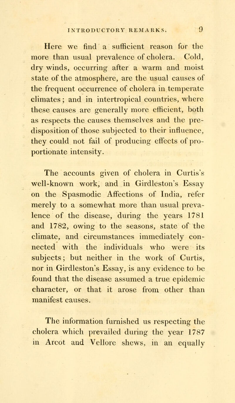 Here we find a sufficient reason for the more than usual prevalence of cholera. Cold, dry winds, occurring after a warm and moist state of the atmosphere, are the usual causes of the frequent occurrence of cholera in temperate climates; and in intertropical countries, where these causes are generally more efficient, both as respects the causes themselves and the pre- disposition of those subjected to their influence, they could not fail of producing effects of pro- portionate intensity. The accounts given of cholera in Curtis's well-known work, and in Girdleston's Essay on the Spasmodic Affections of India, refer merely to a somewhat more than usual preva- lence of the disease, during the years 1781 and 1782, owing to the seasons, state of the climate, and circumstances immediately con- nected with the individuals who were its subjects; but neither in the work of Curtis, nor in Girdleston's Essay, is any evidence to be found that the disease assumed a true epidemic character, or that it arose from other than manifest causes. The information furnished us respecting the cholera which prevailed during the year 1787 in Arcot and Vellore shews, in an equally