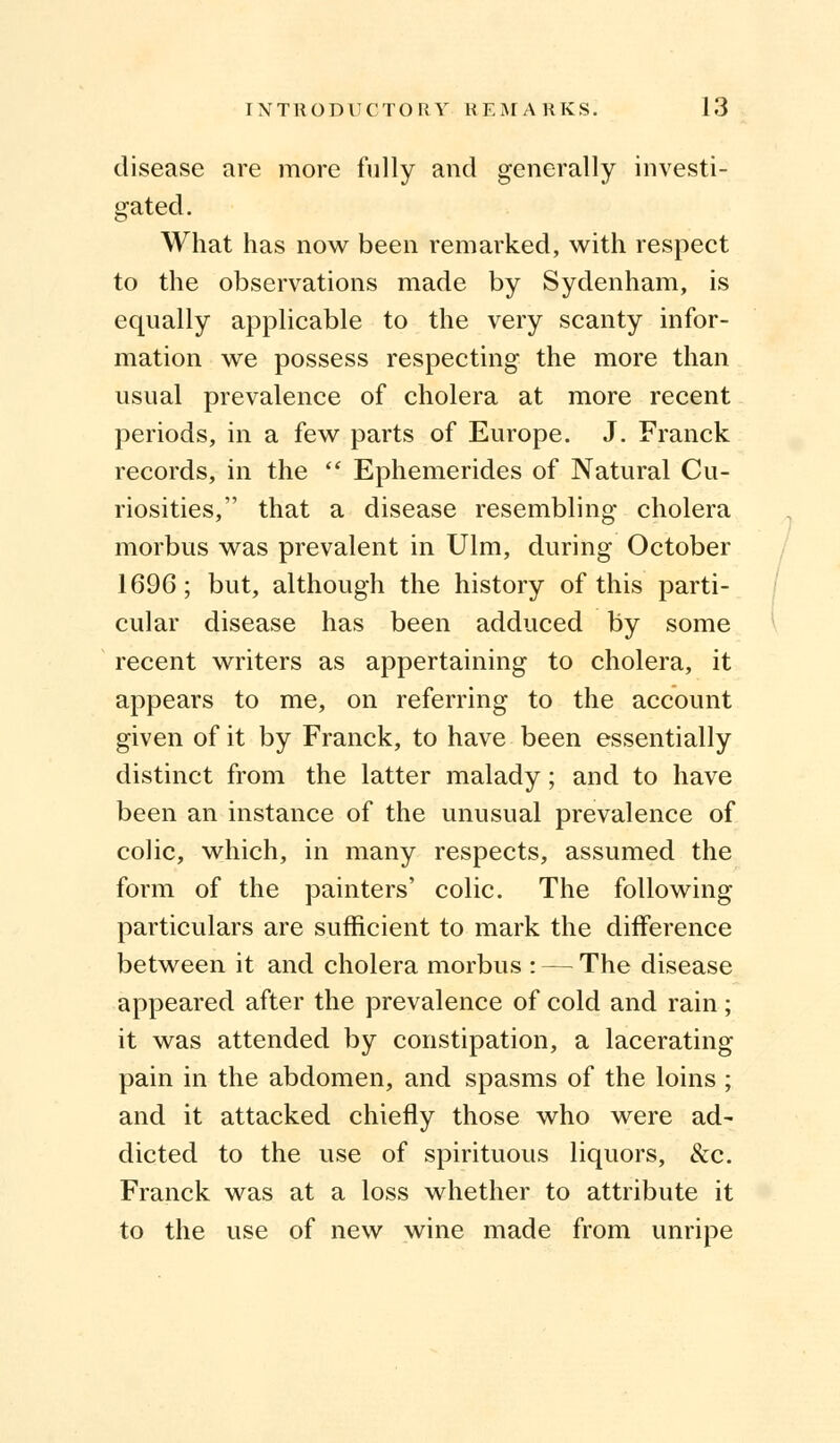 disease are more fully and generally investi- gated. What has now been remarked, with respect to the observations made by Sydenham, is equally applicable to the very scanty infor- mation we possess respecting the more than usual prevalence of cholera at more recent periods, in a few parts of Europe. J. Franck records, in the  Ephemerides of Natural Cu- riosities, that a disease resembling cholera morbus was prevalent in Ulm, during October 1696; but, although the history of this parti- cular disease has been adduced by some recent writers as appertaining to cholera, it appears to me, on referring to the account given of it by Franck, to have been essentially distinct from the latter malady; and to have been an instance of the unusual prevalence of colic, which, in many respects, assumed the form of the painters' colic. The following particulars are sufficient to mark the difference between it and cholera morbus : — The disease appeared after the prevalence of cold and rain ; it was attended by constipation, a lacerating pain in the abdomen, and spasms of the loins ; and it attacked chiefly those who were ad- dicted to the use of spirituous liquors, &c. Franck was at a loss whether to attribute it to the use of new wine made from unripe