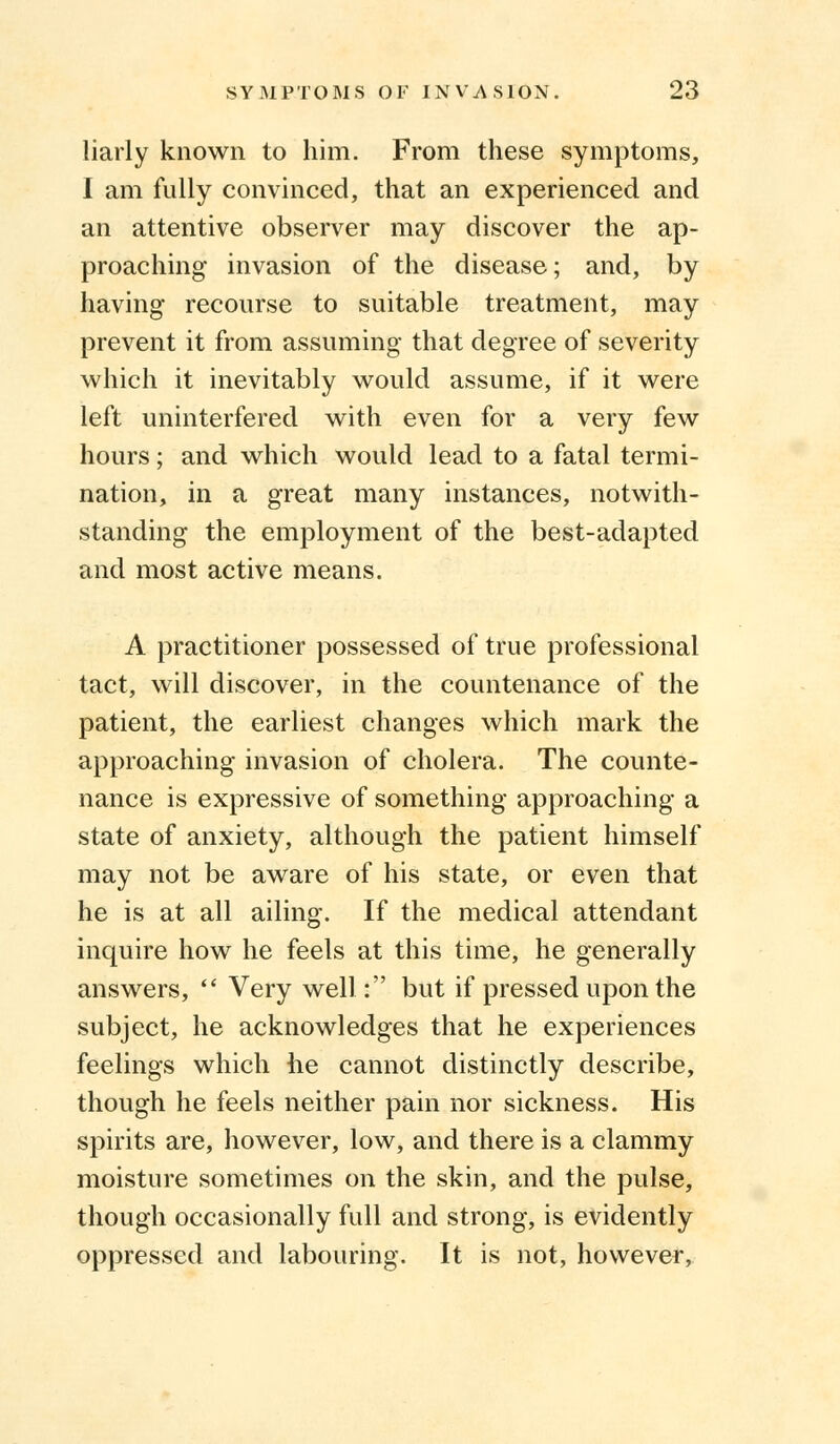 liarly known to him. From these symptoms, I am fully convinced, that an experienced and an attentive observer may discover the ap- proaching invasion of the disease; and, by having recourse to suitable treatment, may prevent it from assuming that degree of severity which it inevitably would assume, if it were left uninterfered with even for a very few hours; and which would lead to a fatal termi- nation, in a great many instances, notwith- standing the employment of the best-adapted and most active means. A practitioner possessed of true professional tact, will discover, in the countenance of the patient, the earliest changes which mark the approaching invasion of cholera. The counte- nance is expressive of something approaching a state of anxiety, although the patient himself may not be aware of his state, or even that he is at all ailing. If the medical attendant inquire how he feels at this time, he generally answers,  Very well: but if pressed upon the subject, he acknowledges that he experiences feelings which he cannot distinctly describe, though he feels neither pain nor sickness. His spirits are, however, low, and there is a clammy moisture sometimes on the skin, and the pulse, though occasionally full and strong, is evidently oppressed and labouring. It is not, however,