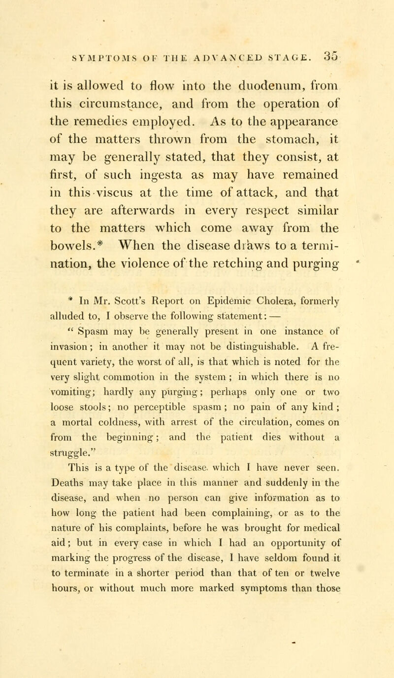 it is allowed to flow into the duodenum, from this circumstance, and from the operation of the remedies employed. As to the appearance of the matters thrown from the stomach, it may be generally stated, that they consist, at first, of such ingesta as may have remained in this viscus at the time of attack, and that they are afterwards in every respect similar to the matters which come away from the bowels.* When the disease draws to a termi- nation, the violence of the retching and purging * In Mr. Scott's Report on Epidemic Cholera, formerly alluded to, I observe the following statement: —  Spasm may be generally present in one instance of invasion; in another it may not be distinguishable. A fre- quent variety, the worst of all, is that which is noted for the very slight commotion in the system ; in which there is no vomiting; hardly any purging; perhaps only one or two loose stools; no perceptible spasm; no pain of any kind ; a mortal coldness, with arrest of the circulation, comes on from the beginning; and the patient dies without a struggle. This is a type of the disease, which I have never seen. Deaths may take place in this manner and suddenly in the disease, and when no person can give information as to how long the patient had been complaining, or as to the nature of his complaints, before he was brought for medical aid; but in every case in which I had an opportunity of marking the progress of the disease, I have seldom found it to terminate in a shorter period than that of ten or twelve hours, or without much more marked symptoms than those