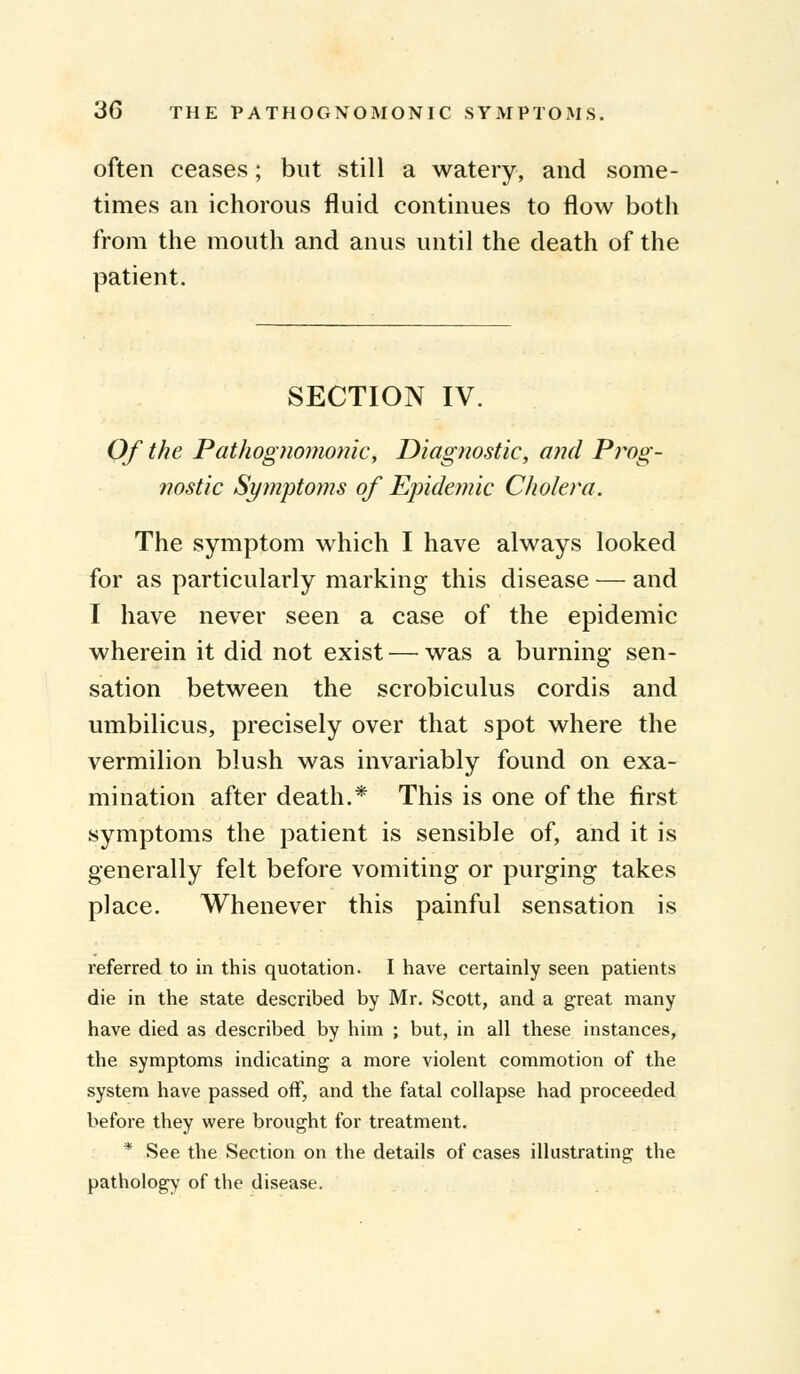 often ceases; but still a watery, and some- times an ichorous fluid continues to flow both from the mouth and anus until the death of the patient. SECTION IV. Of the Pathognomonic, Diagnostic, and Prog- nostic Symptoms of Epidemic Cholera. The symptom which I have always looked for as particularly marking this disease — and I have never seen a case of the epidemic wherein it did not exist — was a burning sen- sation between the scrobiculus cordis and umbilicus, precisely over that spot where the vermilion blush was invariably found on exa- mination after death.* This is one of the first symptoms the patient is sensible of, and it is generally felt before vomiting or purging takes place. Whenever this painful sensation is referred to in this quotation. I have certainly seen patients die in the state described by Mr. Scott, and a great many have died as described by him ; but, in all these instances, the symptoms indicating a more violent commotion of the system have passed off, and the fatal collapse had proceeded before they were brought for treatment. * See the Section on the details of cases illustrating the pathology of the disease.