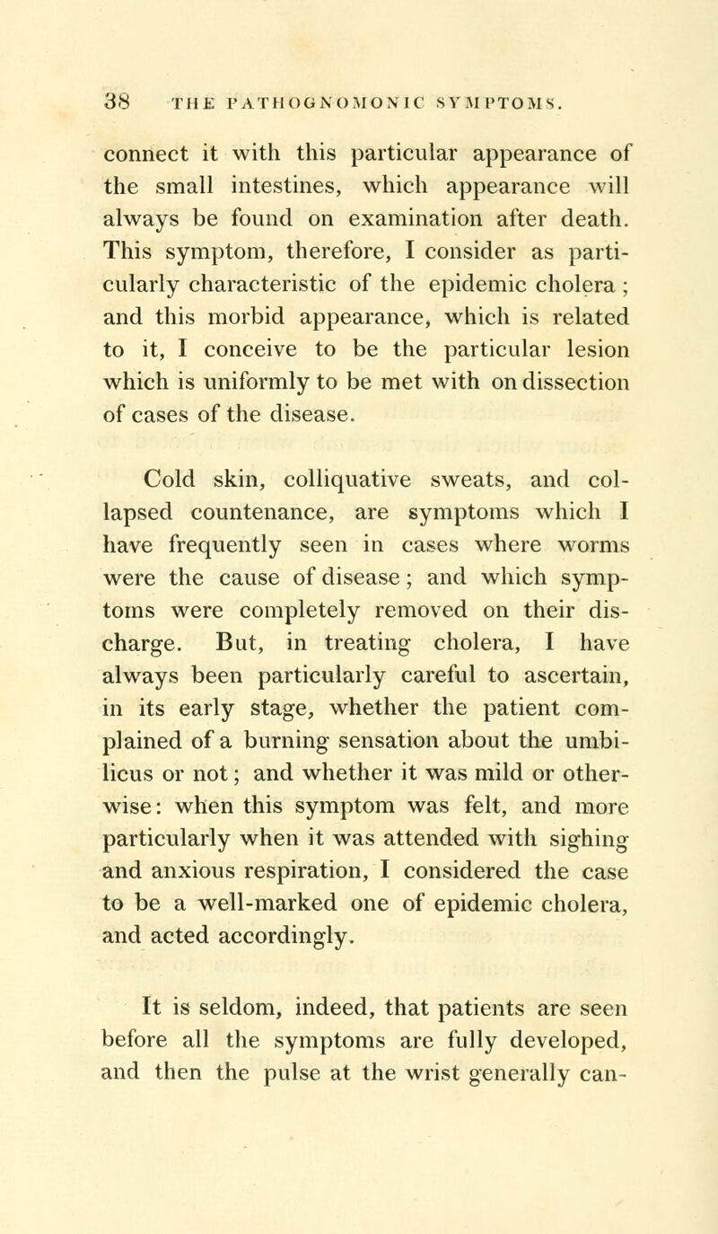 connect it with this particular appearance of the small intestines, which appearance will always be found on examination after death. This symptom, therefore, I consider as parti- cularly characteristic of the epidemic cholera ; and this morbid appearance, which is related to it, I conceive to be the particular lesion which is uniformly to be met with on dissection of cases of the disease. Cold skin, colliquative sweats, and col- lapsed countenance, are symptoms which I have frequently seen in cases where worms were the cause of disease; and which symp- toms were completely removed on their dis- charge. But, in treating cholera, I have always been particularly careful to ascertain, in its early stage, whether the patient com- plained of a burning sensation about the umbi- licus or not; and whether it was mild or other- wise: when this symptom was felt, and more particularly when it was attended with sighing and anxious respiration, I considered the case to be a well-marked one of epidemic cholera, and acted accordingly. It is seldom, indeed, that patients are seen before all the symptoms are fully developed, and then the pulse at the wrist generally can-