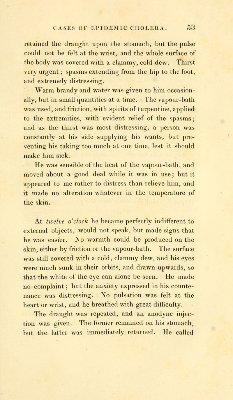 retained the draught upon the stomach, but the pulse could not be felt at the wrist, and the whole surface of the body was covered with a clammy, cold dew. Thirst very urgent; spasms extending from the hip to the foot, and extremely distressing. Warm brandy and water was given to him occasion- ally, but in small quantities at a time. The vapour-bath was used, and friction, with spirits of turpentine, applied to the extremities, with evident relief of the spasms; and as the thirst was most distressing, a person was constantly at his side supplying his wants, but pre- venting his taking too much at one time, lest it should make him sick. He was sensible of the heat of the vapour-bath, and moved about a good deal while it was in use; but it appeared to me rather to distress than relieve him, and it made no alteration whatever in the temperature of the skin. At twelve o'clock he became perfectly indifferent to external objects, would not speak, but made signs that he was easier. No warmth could be produced on the skin, either by friction or the vapour-bath. The surface was still covered with a cold, clammy dew, and his eyes were much sunk in their orbits, and drawn upwards, so that the white of the eye can alone be seen. He made no complaint; but the anxiety expressed in his counte- nance was distressing. No pulsation was felt at the heart or wrist, and he breathed with great difficulty. The draught was repeated, and an anodyne injec- tion was given. The former remained on his stomach, but the latter was immediately returned. He called