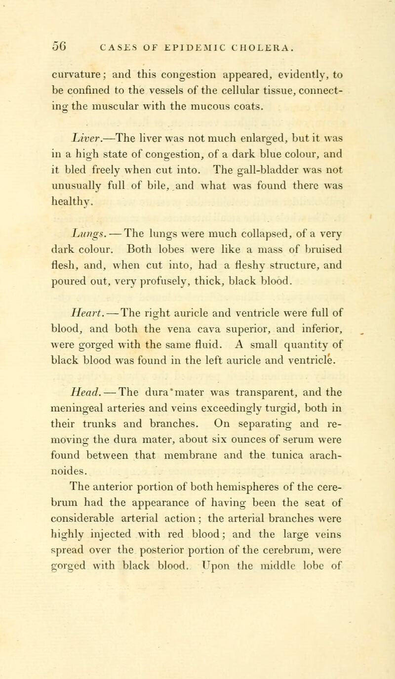 curvature; and this congestion appeared, evidently, to be confined to the vessels of the cellular tissue, connect- ing the muscular with the mucous coats. Liver.—The liver was not much enlarged, but it was in a high state of congestion, of a dark blue colour, and it bled freelv when cut into. The gall-bladder was not unusually full of bile, and what was found there was healthy. Lungs. — The lungs were much collapsed, of a very dark colour. Both lobes were like a mass of bruised flesh, and, when cut into, had a fleshy structure, and poured out, very profusely, thick, black blood. Heart. — The right auricle and ventricle were full of blood, and both the vena cava superior, and inferior, were gorged with the same fluid. A small quantity of black blood was found in the left auricle and ventricle. Head. — The dura'mater was transparent, and the meningeal arteries and veins exceedingly turgid, both in their trunks and branches. On separating and re- moving the dura mater, about six ounces of serum were found between that membrane and the tunica arach- noides. The anterior portion of both hemispheres of the cere- brum had the appearance of having been the seat of considerable arterial action ; the arterial branches were highly injected with red blood; and the large veins spread over the posterior portion of the cerebrum, were gorged with black blood. Upon the middle lobe of