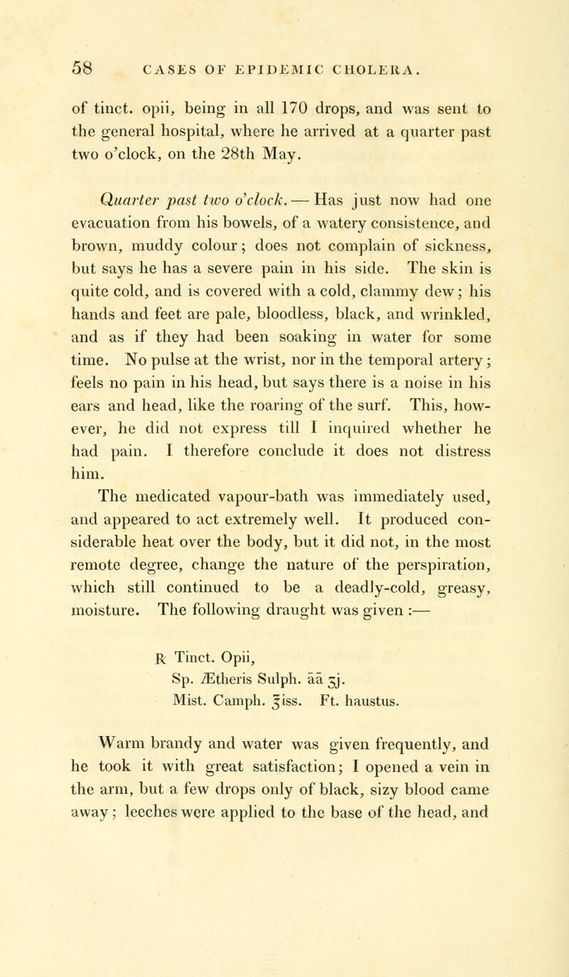 of tinct. opii, being in all 170 drops, and was sent to the general hospital, where he arrived at a quarter past two o'clock, on the 28th May. Quarter past two o'clock. — Has just now had one evacuation from his bowels, of a watery consistence, and brown, muddy colour; does not complain of sickness, but says he has a severe pain in his side. The skin is quite cold, and is covered with a cold, clammy dew; his hands and feet are pale, bloodless, black, and wrinkled, and as if they had been soaking in water for some time. No pulse at the wrist, nor in the temporal artery; feels no pain in his head, but says there is a noise in his ears and head, like the roaring of the surf. This, how- ever, he did not express till I inquired whether he had pain. I therefore conclude it does not distress him. The medicated vapour-bath was immediately used, and appeared to act extremely well. It produced con- siderable heat over the body, but it did not, in the most remote degree, change the nature of the perspiration, which still continued to be a deadly-cold, greasy, moisture. The following draught was given :— R Tinct. Opii, Sp. iEtheris Sulph. aa gj. Mist. Camph. jiss. Ft. haustus. Warm brandy and water was given frequently, and he took it with great satisfaction; I opened a vein in the arm, but a few drops only of black, sizy blood came away ; leeches were applied to the base of the head, and