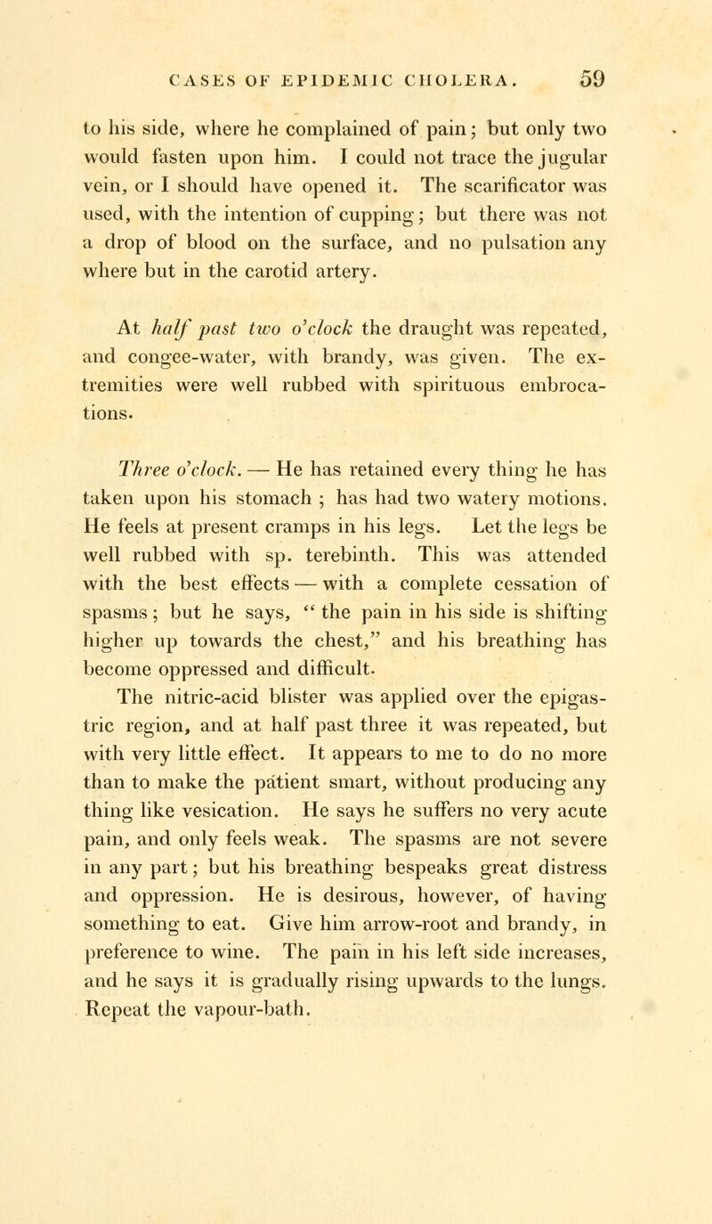 to his side, where he complained of pain; but only two would fasten upon him. I could not trace the jugular vein, or I should have opened it. The scarificator was used, with the intention of cupping; but there was not a drop of blood on the surface, and no pulsation any where but in the carotid artery. At half past two o'clock the draught was repeated, and congee-water, with brandy, was given. The ex- tremities were well rubbed with spirituous embroca- tions. Three o'clock. — He has retained every thing he has taken upon his stomach ; has had two watery motions. He feels at present cramps in his legs. Let the legs be well rubbed with sp. terebinth. This was attended with the best effects — with a complete cessation of spasms; but he says,  the pain in his side is shifting- higher up towards the chest, and his breathing has become oppressed and difficult. The nitric-acid blister was applied over the epigas- tric region, and at half past three it was repeated, but with very little effect. It appears to me to do no more than to make the patient smart, without producing any thing like vesication. He says he suffers no very acute pain, and only feels weak. The spasms are not severe in any part; but his breathing bespeaks great distress and oppression. He is desirous, however, of having something to eat. Give him arrow-root and brandy, in preference to wine. The pain in his left side increases, and he says it is gradually rising upwards to the lungs. Repeat the vapour-bath.