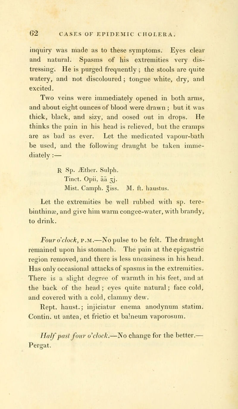 inquiry was made as to these symptoms. Eyes clear and natural. Spasms of his extremities very dis- tressing. He is purged frequently ; the stools are quite watery, and not discoloured ; tongue white, dry, and excited. Two veins were immediately opened in both arms, and about eight ounces of blood were drawn ; but it was thick, black, and sizy, and oosed out in drops. He thinks the pain in his head is relieved, but the cramps are as bad as ever. Let the medicated vapour-bath be used, and the following draught be taken imme- diately :— R Sp. JEther. Sulph. Tinct. Opii, aa 5J. Mist. Camph. jiss. M. ft. haustus. Let the extremities be well rubbed with sp. tere- binthinae, and give him warm congee-water, with brandy, to drink. Four 0 clock, p.m.—No pulse to be felt. The draught remained upon his stomach. The pain at the epigastric region removed, and there is less uneasiness in his head. Has only occasional attacks of spasms in the extremities. There is a slight degree of warmth in his feet, and at the back of the head; eyes quite natural; face cold, and covered with a cold, clammy dew. Rept. haust.; injiciatur enema anodynum statim. Contin. ut antea, et frictio et bahieum vaporosnm. Half past four o'clock.—No change for the better.— Per gat.