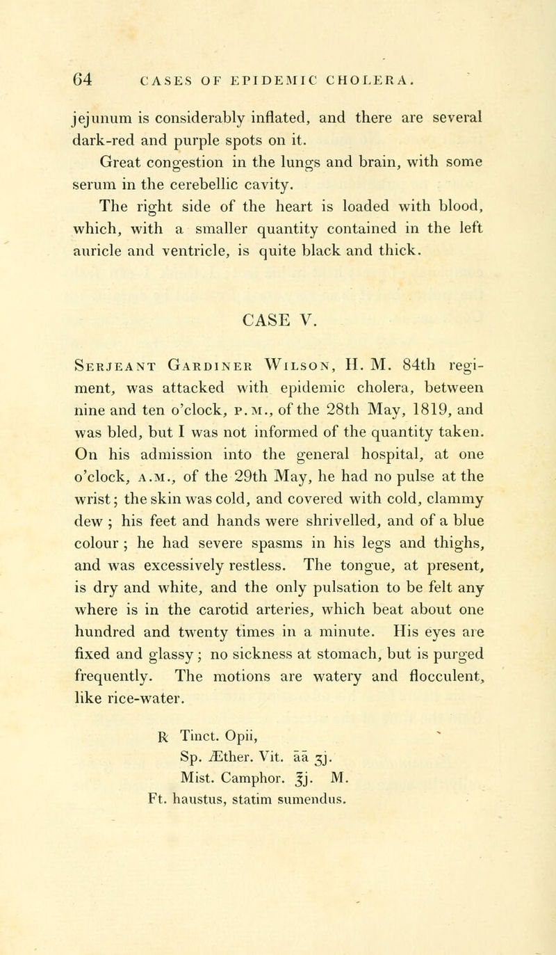 jejunum is considerably inflated, and there are several dark-red and purple spots on it. Great congestion in the lungs and brain, with some serum in the cerebellic cavity. The right side of the heart is loaded with blood, which, with a smaller quantity contained in the left aiiricle and ventricle, is quite black and thick. CASE V. Serjeant Gardiner Wilson, H. M. 84th regi- ment, was attacked with epidemic cholera, between nine and ten o'clock, p.m., of the 28th May, 1819, and was bled, but I was not informed of the quantity taken. On his admission into the general hospital, at one o'clock, a.m., of the 29th May, he had no pulse at the wrist; the skin was cold, and covered with cold, clammy dew ; his feet and hands were shrivelled, and of a blue colour ; he had severe spasms in his legs and thighs, and was excessively restless. The tongue, at present, is dry and white, and the only pulsation to be felt any where is in the carotid arteries, which beat about one hundred and twenty times in a minute. His eyes are fixed and glassy; no sickness at stomach, but is purged frequently. The motions are watery and flocculent, like rice-water. R Tinct. Opii, Sp. iEther. Vit. aa 3J. Mist. Camphor. Jj. M. Ft. haustus, statim sumendus.