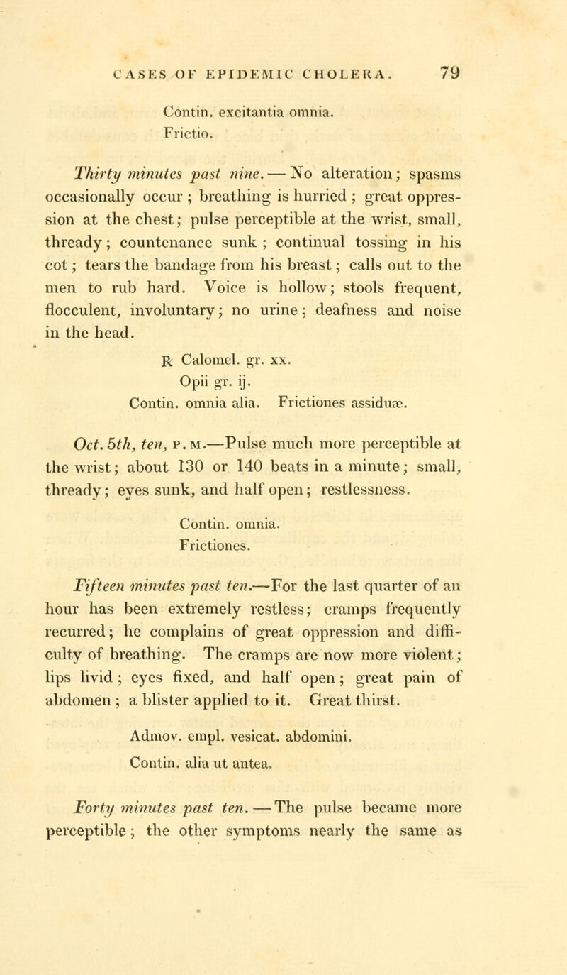 Contin. excitantia omnia. Frictio. Thirty minutes past nine. — No alteration; spasms occasionally occur ; breathing is hurried ; great oppres- sion at the chest; pulse perceptible at the wrist, small, thready; countenance sunk ; continual tossing in his cot; tears the bandage from his breast; calls out to the men to rub hard. Voice is hollow; stools frequent, flocculent, involuntary; no urine; deafness and noise in the head. R Calomel, gr. xx. Opii gr. ij. Contin. omnia alia. Frictiones assidure. Oct.5th, ten, p.m.—Pulse much more perceptible at the wrist; about 130 or 140 beats in a minute; small, thready; eyes sunk, and half open; restlessness. Contin. omnia. Frictiones. Fifteen minutes past ten.—For the last quarter of an hour has been extremely restless; cramps frequently recurred; he complains of great oppression and diffi- culty of breathing. The cramps are now more violent; lips livid; eyes fixed, and half open; great pain of abdomen ; a blister applied to it. Great thirst. Admov. empl. vesicat. abdomini. Contin. alia ut antea. Forty minutes past ten.—The pulse became more perceptible; the other symptoms nearly the same as