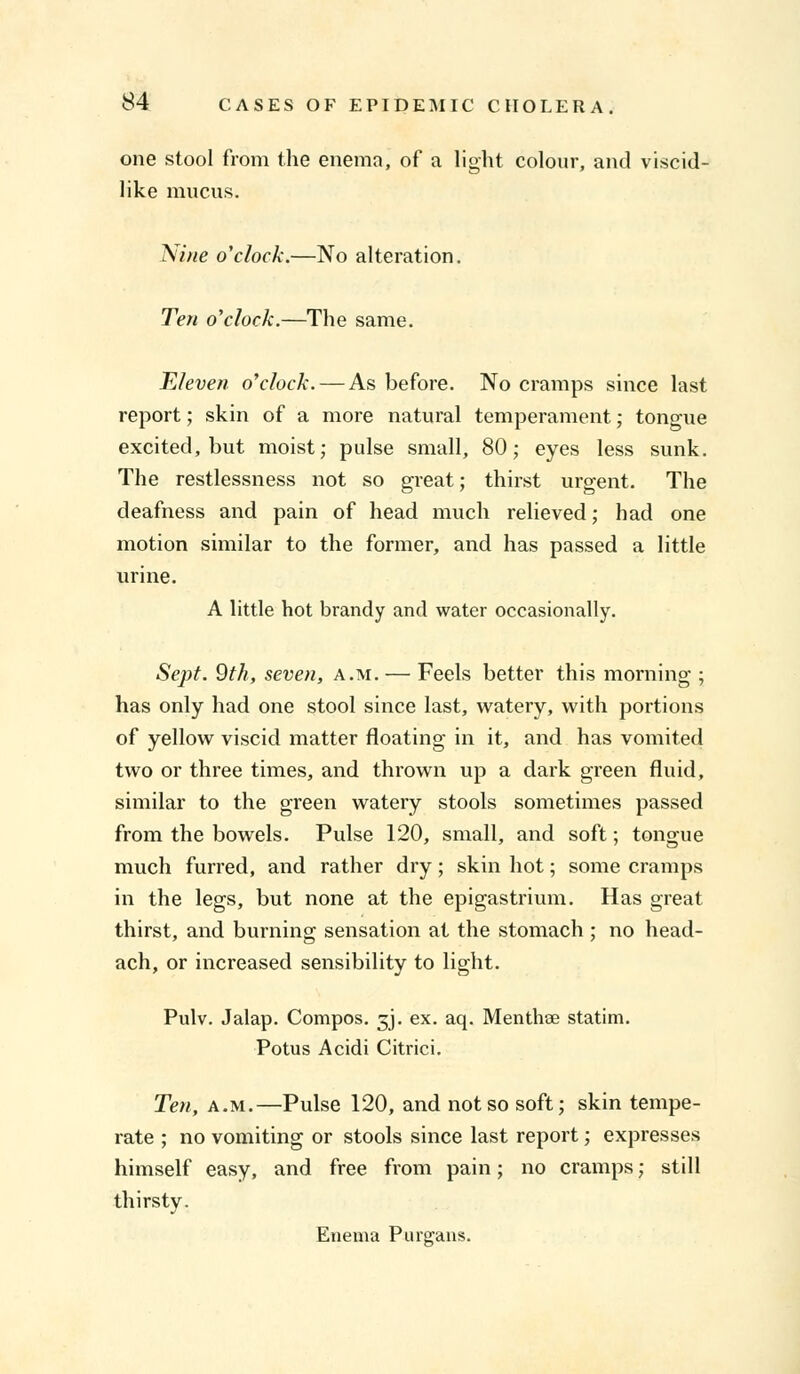 one stool from the enema, of a light colour, and viscid- like mucus. Nine o'clock.—No alteration. Ten o'clock.—The same. Eleven o'clock. — As before. No cramps since last report; skin of a more natural temperament; tongue excited, but moist; pulse small, 80; eyes less sunk. The restlessness not so great; thirst urgent. The deafness and pain of head much relieved; had one motion similar to the former, and has passed a little urine. A little hot brandy and water occasionally. Sept. 9th, seven, a.m. — Feels better this morning ; has only had one stool since last, watery, with portions of yellow viscid matter floating in it, and has vomited two or three times, and thrown up a dark green fluid, similar to the green watery stools sometimes passed from the bowels. Pulse 120, small, and soft; tongue much furred, and rather dry; skin hot; some cramps in the legs, but none at the epigastrium. Has great thirst, and burning sensation at the stomach ; no head- ach, or increased sensibility to light. Pulv. Jalap. Compos. 5J. ex. aq. Menthae statim. Potus Acidi Citrici. Ten, a.m.—Pulse 120, and not so soft; skin tempe- rate ; no vomiting or stools since last report; expresses himself easy, and free from pain; no cramps; still thirsty. Enema Purgans.